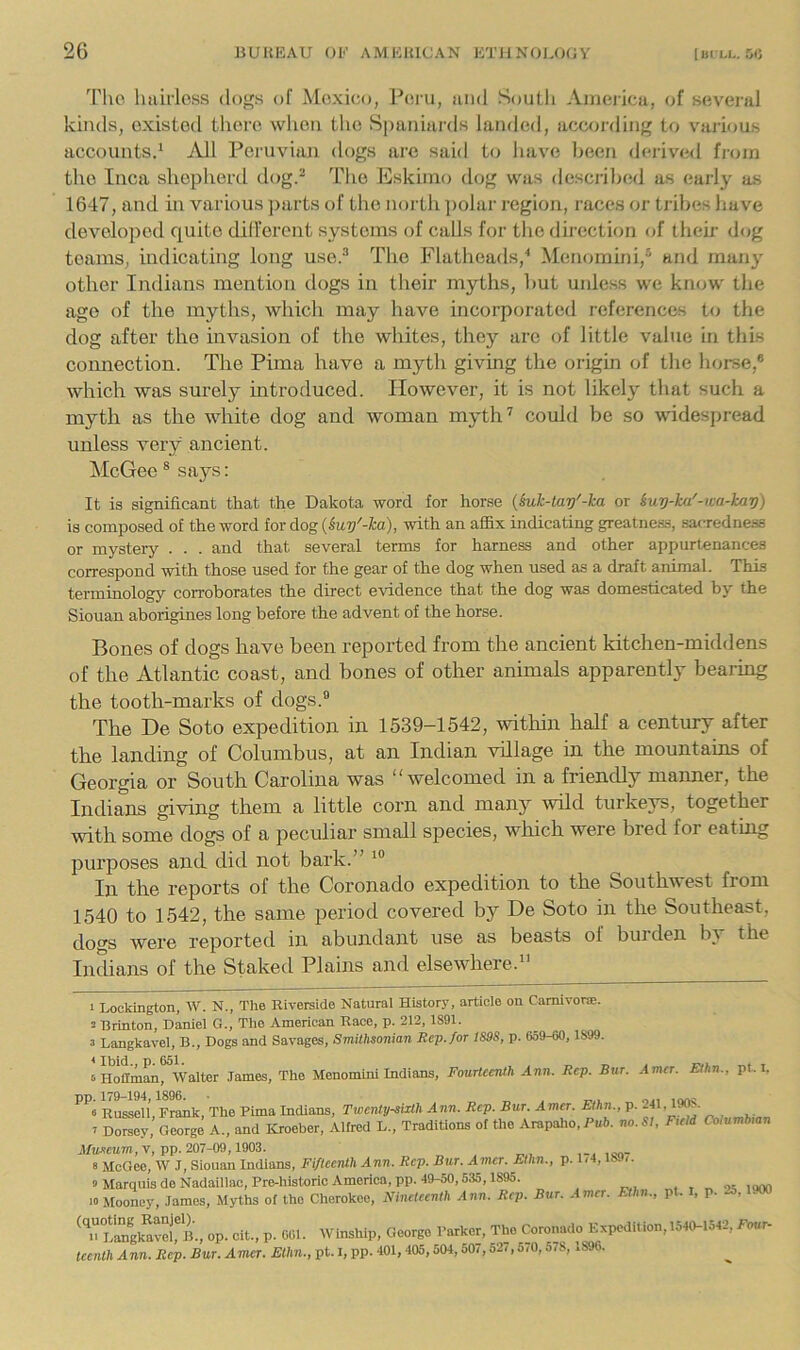 Tlic haii’loss dogs of Mexico, Peru, and South America, of several kinds, existed there when the Spaniards latided, according to v'arious accounts^ All Pei’uviaji dogs arc said t<5 have been deiived fi-(un the Inca shepheril dog.“ Idie Eskimo dog was desci'ihed as early as 1647, and in various parts of the north ])olar region, races or tribes have developed quite dill’erent systems of calls for the direction of their dog teams, indicating long use.^ The Flatheads,’* Menomini,® and many other Indians mention dogs in their myths, l)ut uidess we kn<;w the ago of the myths, which may have incorporated references to the dog after the invasion of the whites, they are of little value in this connection. The Pima have a myth giving the origin of the horse,® which was surely introduced. However, it is not likely that such a myth as the white dog and woman myth^ could be so widespread unless very ancient. McGee ® says: It is significant that the Dakota word for horse {suh-Uiy'-ka or iuy-ka'-wa-hav) is composed of the word for dog {suy'-ha), with an affix indicating greatnes.s, sarTcdness or mystery . . . and that several terms for harness and other appurtenances correspond with those used for the gear of the dog when used as a draft animal. This terminology corroborates the direct evidence that the dog was domesticated by the Siouan aborigines long before the advent of the horse. Bones of dogs have been reported from the ancient kitchen-middens of the Atlantic coast, and bones of other animals apparently bearing the tooth-marks of dogs.® The De Soto expedition in 1539-1542, within half a century after the landing of Columbus, at an Indian village in the mountains of Georgia or South Carolina was “welcomed in a friendly manner, the Indians giving them a little corn and many wild turkeys, together with some dogs of a peculiar small species, which were bred for eating purposes and did not bark.” In the reports of the Coi’onado expedition to the Southwest from 1540 to 1542, the same period covered by De Soto in the Southeast, dogs were reported in abundant use as beasts of burden by the Indians of the Staked Plains and elsewhere.” 1 Lockington, W. N., The Riverside Natural History, article on Camlvorce. 2 Brinton, Daniel G., The American Race, p. 212, 1891. 3 Langkavel, B., Dogs and Savages, Smithsonian Rep.foT 1S9S, p. 659-60, 1899. sHoffinan, Walter James, The Menomini Indians, Fourteenth Ann. Rep. Bur. Amer. Elhn., pt. i. pp. 179-194, 1896. ■ lonc « Russell, Frank, The Pima Indians, Twenty-sixth Ann. Rep. Bur. Amer. Ethn., p. 2B. 19^- 2 Dorsey, George A., and Kroeber, Allred L„ Traditions of the Arapalio, Pub. no. SI, Field Columbian i/u-tcum, V, pp. 207-09, 1903. ,-<100- 8 McGcc, W J, Siouan Indians, FtflecrUh Ann. Rep. Bur. Amer. Ethn., p. IH, /. 0 Marquis deNadaillac.Pre-historic America, pp. 49-50,535,1895. , , „ lom 10 Mooney, James, Myths of the Cherokee, Nineteenth Ann. Rep. Bur. Amer. Ethn., pt. t, p. 25, Sk'^avilt op. cit., p. 061. Winship, George Parker, The Coronado Expedition, 1540-1542, Four- tcenth Ann. Rep. Bur. Amer. Ethn., pt. I, pp. 401,405,504,507,527,5,0,578, .896.