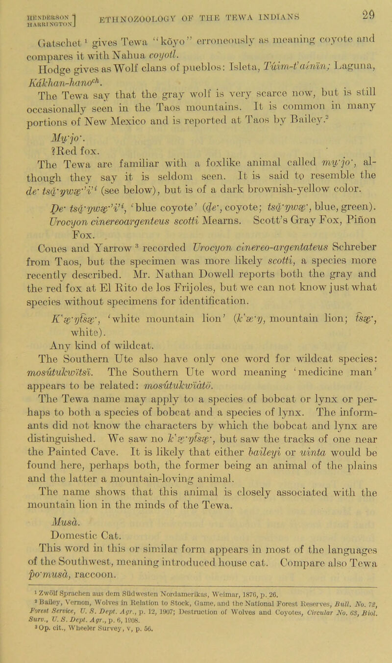 HUNDKIISON 1 ETHNOZOOLOUY of TUF TKWA INUlANri HARIUNOTOXj (iatschet* gives Tew a “koyo” erroneously as meaning coyote and compai'es it with Naluia coyotl. Hodge gives asclans of puehlos; Isleta, TvAm-t citn%7ij Jjagunaj Kdklian-lumo’^^. The Tewa say that the gray wolf is very scarce now, but is still occasionally seen in the Taos mountains. It is common in many portions of New Mexico and is reported at Taos by Bailey.^ My,'jo'. ?Red fox. The Tewa arc familiar with a foxlike animal called my'jo', al- though they say it is seldom seen. It is said to resemble the de- tsy-yw^-’i’^ (see below), but is of a dark brownish-yellow color. De- ‘•'blue coyote’ (de‘, coyote; blue, green). Urocyon dnereoargenteus scotti Mearns. Scott’s Gray Fox, Pinon Fox. Cones and Yarrow’ recorded Urocyon cinereo-argentateus Sclireber from Taos, but the spechnen was more likely scotti, a species more recently described. Mr. Nathan Dowell reports both the gray and the red fox at El Rito de los Frijoles, but we can not know just what species without specimens for identification. K'sc'ytssc', ‘white mountain lion’ (k'se'y, mountain lion; fs^', white). Any kmd of wildcat. The Southern Ute also have only one word for wildcat species: mosutulcw'itsi. The Southern Ute word meaning ‘medicme man’ appears to be related: mosutukwidtu. The Tewa name may apply to a species of bobcat or lynx or per- ha])s to both a species of bobcat and a species of lynx. The inform- ants did not know the characters by which the bobcat and lynx are distinguished. We saw no Ysc'ytssc', but saw the tracks of one near the Painted Cave. It is likely that either haileyi or uinta would be found here, perhaps both, the former being an annual of the plains and the latter a mountain-loving animal. The name shows that this animal is closely associated with the mountain lion in the minds of the Tewa. Musa. Domestic Cat. This word in this or similar form appears in most of the languages of the Southwest, meaning introduced house cat. Compare also Tewa po'musd, raccoon. < Zwolf Sprachen aus dem Stidwpsten Nordamerika,s, Weimar, 1870, p. 20. » Bailey, Vernon, WoIve.s in Relation to Stoek, Game, and the National Forest Reserves, Bull. No. TlS, Forest Service, U. S. Dept. Agr., p. 12, 1007; Destruction of Wolves and Coyotes, Circular No. 63, Biol. Surv., U. S. Dept. Agr., p. 0, 1008. 3Op. clt., Wheeler Survey, v, p. 60.