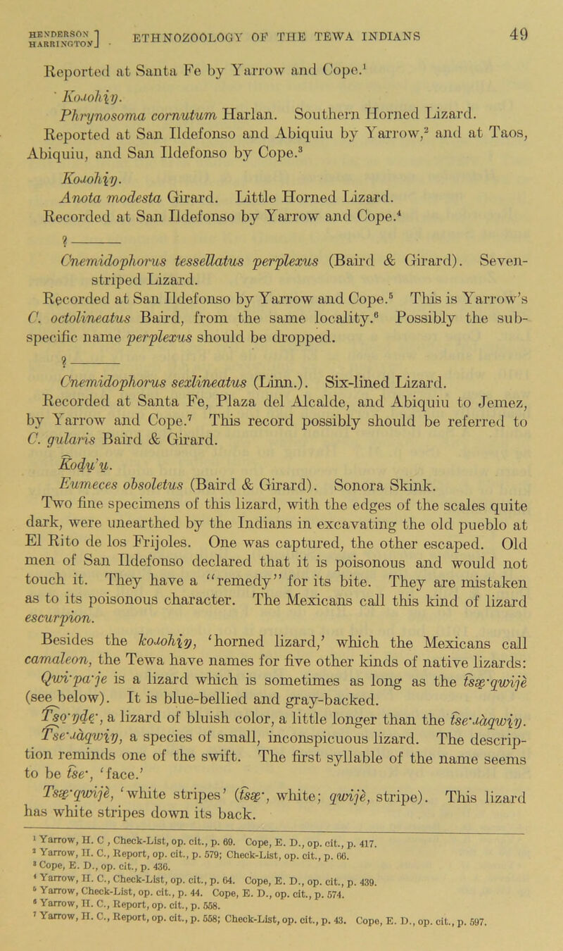 HARRINOroyJ Reported at Santa Fe by Yarrow and Cope.' ■ Kodohiy. Phrynosoma comutum Harlan. Southern Horned Tjizard. Reported at San Ildefonso and Abiquiii by Yari'ow,'' and at Tao.s, Abiquiu, and San Ildefonso by Cope.^ Kodohiy. Anota modesta Gii'ard. Little Horned Lizartl. Recorded at San Ildefonso by Yarrow and Cope.^ ? Cnemidophorus tessellatus perplexus (Baird & Girard). Seven- striped Lizard. Recorded at San Ildefonso by Yai’row and Cope.® This is Yarrow’s C. octolineatus Baird, from the same locality.® Possibly the sub- specific name perplexus should be di’opped. ? Cnemidophorus sexlineatus (Linn.). Six-lined Lizard. Recorded at Santa Fe, Plaza del Alcalde, and Abiquiu to Jemez, by Yarrow and Cope.'' This record possibly should be referred to C. gularis Baird & Gu’ard. Eody,’y,. Eumeces ohsoletus (Baird & Girard). Sonora Skink. Two fine specimens of tliis lizard, with the edges of the scales quite dark, were unearthed by the Indians in excavating the old pueblo at El Rito de los Frijoles. One was captured, the other escaped. Old men of San Ildefonso declared that it is poisonous and would not touch it. They have a “remedy” for its bite. They are mistaken as to its poisonous character. The Mexicans call this kind of lizard escurpion. Besides the Tcodohiy, ‘horned lizard,’ which the Mexicans call camaleon, the Tewa have names for five other kinds of native lizards: Qwi-pa-je is a lizard which is sometimes as long as the fs^-qvnje (see below). It is blue-bellied and gray-backed. '^Q-yd^-, a lizard of bluish color, a little longer than the fse‘dagwiy. Tse-ddqwiy, a species of small, inconsihcuous lizard. The descrip- tion rmninds one of the swift. The fh-st syllable of the name seems to be tse’, ‘face.’ Tsse’qvnje, ‘white stripes’ {ts^', wliite; qwije, stripe). This lizard has white stripes down its back. » Yarrow, H. C , Check-List, op. cit., p. 69. Cope, E. D., op. oit., p. 417. » Yarrow, II. C., Report, op. cit., p. 579; Check-List, op. cit., p. 06. » Cope, E. D., op. cit., p. 436. * Yarrow, II. C., Check-List, op. cit., p. 04. Cope, E. D., op. cit., p. 439. ‘ Yarrow, Check-List, op. cit., p. 44. Cope, E. D., op. cit., p. 574. » Yarrow, II. C., Report, op. cit., p. 558. ' Yarrow, II. C., Report, op. cit., p. 558; Check-List, op. cit., p. 43. Cope, E. D., op. cit., p. 597.