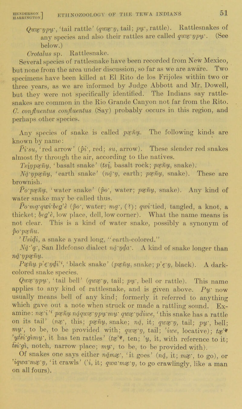 UARRINGTONJ liJ-i-ii.’*' 51 Qwit'ypy,', 'tail rattle’ {qwse.'ij, tail; pu', rattle). Rattlesnakes of any species ami also their rattles are called qwse-ypy,-. (See below.) Crotalus sp. Rattlesnake. Several species of rattlesnake have been recorded from New Mexico, but none from the area under discussion, so far as we are aware. Two specimens have been killed at El Rito de los Frijoles within two or tlu-ee years, as we are informed by Judge Abbott and Mr. Dowell, but they were not specifically identified. The Indians say rattle- snakes arc common in the Rio Grande Canyon not far from the Rito. C. conjluentus confiuentus (Say) jirobably occurs in this region, and perhaps other species. Any species of snake is called p^ny,. The following kinds are known by name: Pi'su, 'red arrow’ (pi', red; su, arrow). These slender red snakes almost fly through the air, according to the natives. Tsippseny, 'basalt snake’ (tsi, basalt rock; pseny, snake). Nd'ypseny, 'earth snake’ (nd'y, earth; pseny, snake). These are brownish. Po'pxny, 'water snake’ (po', water; pseny, snake). Any kind of water snake may be called thus. Po'ma'qwi'heg.’e (po', water; mq', (?); g'm'tied, tangled, a knot, a thicket; iegie, low place, dell, low corner). Wliat the name means is not clear. This is a kind of water snake, possibly a synonym of po'psenu. ’ Usidi, a snake a yaixl long, “earth-colored.” Nq'’q', San Ildefonso dialect nq'yda'. A kind of snake longer than nq'yps^ny. Ps§ny p'^'ydi’\ 'black snake’ (ps^ny, snake; p'epy, black). A dark- colored snake species. Qwsp.'ijpy, 'tail bell’ (qwse'y, tail; py, bell or rattle). This name applies to any kind of rattlesnake, and is given above. Py now usually means bell of any kind; formerly it referred to anything which gave out a note when struck or made a rattling sound. Ex- amine: nse'i’i p^nynqqwse-ypymy qw^'ydiwe, 'this snake has a rattle on its tail’ (nss,', this; p^ny, snake; nq, it; qio^'y, tail; j)^', bell; my, to be, to be provided with; qwx'y, tail; 'iwe, locative); ’yfsi'glmy, it has ten rattles’ (f^’«, ten; ’y, it, with reference to it; tsi'gi, notch, narrow place; my, to be, to be provided with). ^ Of snakes one says either nqmss.', 'it goes’ (nq, it; ms^', to go), or iqwa mse y, 'it crawls’ (’i, it; qwa'm^'y, to go crawlingly, like a man on all fours).