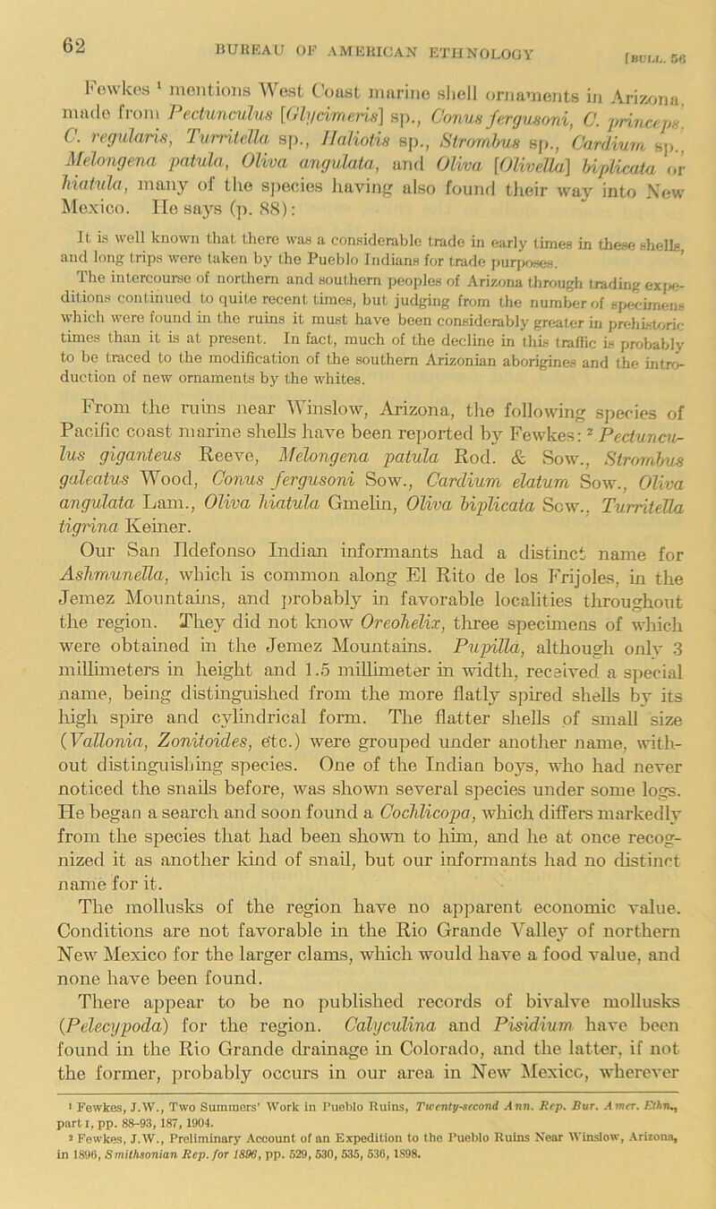 [bum.. 5« ^o^\kes ' nieiitioiis West C'oust inarnie sliell onianients in Ariz^>]ia made from Pectunculus [Oh/cimeris] sj)., Conua fergumni, C. lyrinariJH C. regularis, TunitcUa s])., llaliotia sj)., Strornhua sp., Cardium sp.' Midongena patula, Oliva angvlata., and Oliva [Olivella] hipliaita or liiot'ula, many of the s])ecies liavinj' also found tJieir way into New Mexico. lie sa}'s (p. 88): It is well known that there was a considerable trade in early times in these shells and long (rips were taken by the Pueblo Indians for trade purjjoHes. The intercourse of northern and southern peoples of Arizona through trading exjx;- dition.s continued to quite recent times, but judging from the number of specimens which were found in the ruins it must have been considerably greater in prehistoric times than it is at present. In fact, much of the declme in this traffic is probably to be traced to the modification of the southern Arizonian aborigines and the intro- duction of new ornaments by the whites. From the ruins near Winslow, Arizona, the foliowino; species of Pacific coast marine shells have been reported Fewkes: ^ Pectunca- lua giganteua Reeve, Melongena patula Rod. & Sow., Stn/mlus galeatua Wood, Conua ferguaoni Sow., Cardium elatum Sow., Oliva angvlata Lam., Oliva hiatula GmeUn, Oliva liplicata Sow., TurriteUa tigrina Keiner. Our San Ildefonso Indian informants had a distinct name for Aalimunella, which is common along El Rito de los Frijoles, in the Jemez Mountains, and jirobably in favorable localities tliroughout the region. They did not know Oreohelix, tliree specimens of which were obtained in the Jemez Mountains. PupiUa, although only .3 milhmeters m height and 1.5 millimeter in width, received a special name, being distmguished from the more flatly spired shells by its high spire and cylindrical form. The flatter shells of small size (Vallonia, Zonitoidea, e'tc.) were groujied under another name, with.- out distinguishing species. One of the Indian boys, who had never noticed the snails before, was shown several species under some logs. He began a search and soon found a Qoclilicopa, which differs markedly from the species that had been shown to him, and he at once recog- nized it as another kind of snail, but our informants had no distinct name for it. The mollusks of the region have no apparent economic value. Conditions are not favorable in the Rio Grande Valley of northern New Mexico for the larger clams, which would have a food value, and none have been found. There ajipear to be no published records of bivalve mollusks (Pelecypoda) for the region. Oalyculina and Piaidium have been found in the Rio Grande drainage in Colorado, and the latter, if not the former, jirobably occurs in our area in New Mexico, whereA’er ' Fewkes, J.W., Two Summers’ Work in Pueblo Ruins, Ttcenlysecond Ann. Rep. Bur. Amcr. ElhrK, part I, pp. 88-93, 187, 1904. 2 Fewkes, J.W., Preliminary Account of an Expedition to the Pueblo Ruins Near WiiLsIow, .\rizona, in 1896, Smithsonian Rep. for 1896, pp. 529, 630, 535, 536, 1898.