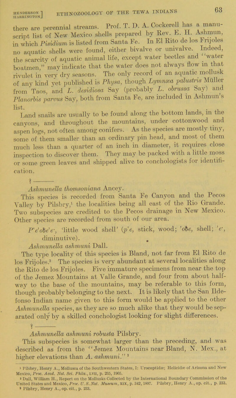 harringtonJ there are ])erenmal streams. Prof. T. D. A. Cockerell has a manu- script list of New Mexico shells prepared by Rev. R. H. Ashmun, in which Pisidium is listed from Santa Fe. In El Rito de los Fnjoles no aquatic shells were found, either bivalve or univalve. Indeed, the scarcity of aquatic animal life, except water beetles and ' water boatmen,” may indicate that the water does not always flow in that rivulet in very dry seasons. The only record of an aquatic mollusk of any Irind yet published is Phjsa, though Lymnsea palustris Muller from Taos, and L. desidiosa Say (probably L. obrussa Say) and Planorlm parmis Say, both from Santa Fe, are included in Ashmun’s list. 1 1 • 1, Land snails are usually to be found along the bottom lands, m the canyons, and throughout the mountains, under cottonwood and aspen logs, not often among conifers. As the species are mostly tiny, some of them smaller than an ordinary pin head, and most of them much less than a quarter of an inch in diameter, it requires close inspection to discover them. They may be packed with a little moss or some green leaves and shipped alive to conchologists foi identifi- cation. ? Aslimunella thomsoniana Ancey. This species is recorded from Santa Fe Canyon and the Pecos Valley by Pilsbry,'^ the localities being all east of the Rio Grande. Two subspecies are credited to the Pecos drainage in New Mexico. Other species are recorded from south of our area. P'e’obe’e-, ‘little wood shell’ (p'e, stick, wood; ’oSe, shell; 'eq diminutive). , Aslimunella ashmuni Dali. The ty]ie locality of this species is Bland, not far from El Rito de los Frijoles.^ The species is very abundant at several locahties along the Rito de los Frijoles. Five immature specimens from near the top of the Jemez Mountains at Valle Grande, and four from about half- way to the base of the mountains, may be referable to this form, though probably belonging to the next. It is likely that the San Ilde- fonso Indian name given to this form would be applied to the other Aslimunella species, as they are so much alike that they would be sep- arated only by a skilled conchologist looking for slight differences. 1 Aslimunella ashmuni robusta Pilsbry. This subspecies is somewhat larger than the ]^receding, and was described as from the “Jemez Mountains near Bland, N. Mex., at higher elevations than A. ashmuni.” ^ ' Pilsbry, Henry A., Mollusca of the Southwestern States, I: Urocoplida;; Helioidn; of Arizona and New Mexico, jProc. Acad. Nat. Sci. Phila., LVU, p. 235, 1905. » Dali, William H., Report on the Mollusks Collected by the International Boundary Commission of the United States and Mexico, Proc. tf.S.JVaf. Aftwimm, xix, p. 342, 1897. Pilsbry, Henry A.,op. cit., p. 233. > Pilsbry, Henry A., op. cit., p. 233.