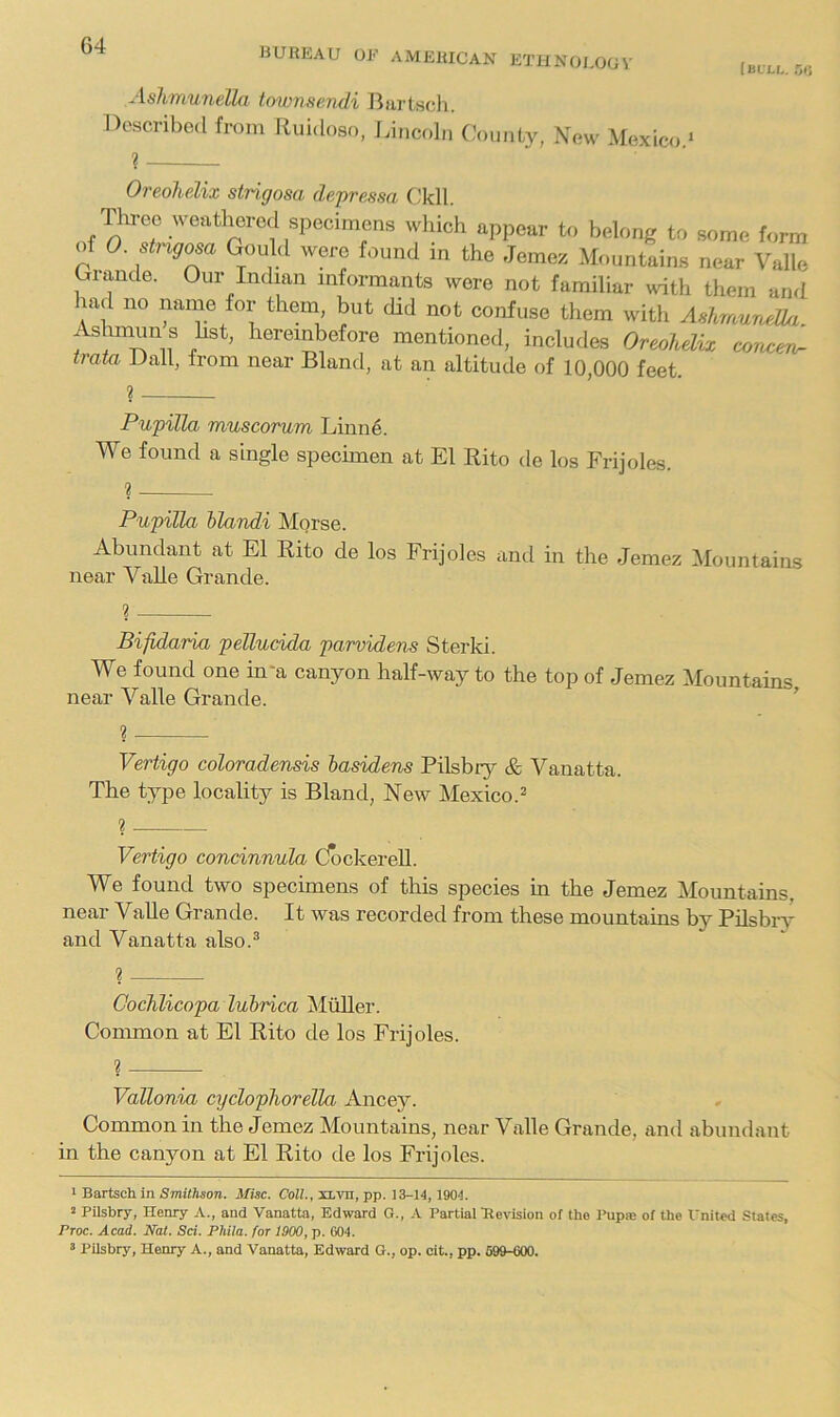 G4 BURKAU OF AMERICAN ETHNOI.OOV luvLU Or, Aslimunella townsendi Bartsch. Described from Ruidoso, Lincoln C.'oimty, New Mexico ‘ ? ' Oreohelix stngosa depressa C.'kll. Tln-eo weathered which appear to belong to some form of 0. stngosa Gould were found in the Jemez Mountains near Valle Grande. Our Indian informants were not familiar with them and lad no name for them but did not confuse them with AshmuneOa liereinbefore mentioned, includes Oreohdix corocev^ tram Dali, from near Bland, at an altitude of 10,000 feet. Pupilla muscorum Linne. We found a single specimen at El Rito de los Frijoles. Pupilla hlandi Morse. Abundant at El Rito de los Frijoles and in the Jemez Mountains near VaUe Grande. Bifidaria pellucida parvidens Sterki. We found one in*a canyon half-way to the top of Jemez Mountains near Valle Grande. ’ ? Vertigo coloradensis lasidens Pilsbry & Vanatta. The type locality is Bland, New Mexico.^ ? Vertigo concinnula dockereU. We found two specimens of this species in the Jemez Mountains, near VaUe Grande. It was recorded from these mountains by PUsbi-r and Vanatta also.^ ? OocJilicopa luhrica Muller. Common at El Rito de los Frijoles. i Vallonm cydophorella Ancey. Common in the Jemez Mountains, near Valle Grande, and abundant in the canyon at El Rito de los Frijoles. ^ Bartsch. in Smithson. Misc. CoH., jaLvn, pp. 13-14,1904. 2 PUsbry, Henry and Vanatta, Edward G., .4. Partial'Revision of the I'upaj of the I'nited States, Proc. Acad. Nat. Sci. Phila. for 1900, p. 604.