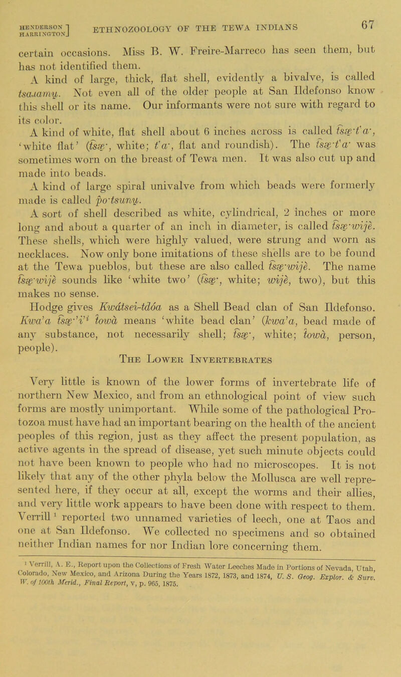 HARRINGTONJ 67 certain occasions. Miss B. W. Freire-Marreco has seen them, but has not identified them. A kind of large, thick, flat shell, evidently a bivalve, is called tsauaniy,. Not even all of the older people at San Ildefonso know this shell or its name. Our informants were not sure with regard to its color. A kind of white, flat shell about 6 inches across is called fsx't'a-, ‘white flat’ {tsse', white; t’a', flat and roundish). The was sometimes worn on the breast of Tewa men. It was also cut up and made into beads. A kind of large spiral univalve from which beads were formerly made is called po'tsuny,. A sort of shell described as white, cylindrical, 2 inches or more long and about a quarter of an inch in diameter, is called tss^'wije. These shells, which were highly valued, were strung and worn as necldaces. Now only bone imitations of these shells are to be found at the Tewa pueblos, but these are also called tsx'wije. The name tsc^'mije sounds like ‘white two’ {tsse', white; wije, two), but this makes no sense. Hodge gives Kwdtsei-tdoa as a Shell Bead clan of San Ildefonso. Ku'a’a iowd means ‘white bead clan’ (jewa’a, bead made of any substance, not necessarily shell; tss^-, white; iowd, person, people). The Lower Invertebrates ^’'ely little is known of the lower forms of invertebrate life of northern New Mexico, and from an ethnological point of view such forms are mostly unimportant. Wliile some of the pathological Pro- tozoa must have had an important bearing on the health of the ancient peoples of this region, just as they affect the present population, as active agents in the spread of disease, yet such minute objects could not have been known to people who had no microscopes. It is not likely that any of the other phyla below the Mollusca are well I'epre- sented here, if they occur at all, except the worms and their allies, and very little work appears to have been done with respect to them. VeiTill ‘ reported two unnamed varieties of leech, one at Taos and one at San Ildefonso. We collected no specimens and so obtained neither Indian names for nor Indian lore concerning them. ^' I em'll, \. E., Report upon the Collections of Fresh Water Leeches Made in Portions of Nevada Utah Colorado, Now Me.xico, and Arizona During the Years 1872, 1873, and 1874, U. S. Geog. Explor. & Surv If. of lOOIh Merid., Final ReTiort, v, p. 965, 1875.