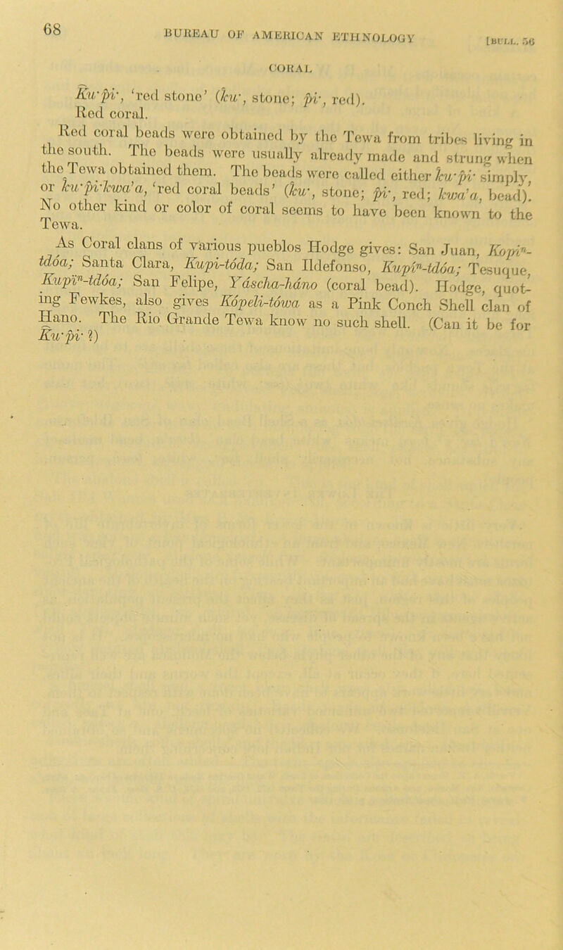 [blll. r,u COHA I, Ku-pi-, ‘red stone’ 0cu-, stone; U\ red). Red coral. Red coral beads were obtained hy the Tewa from tribes living in the south. The beads were iisuaUy already made and strung when the Tewa obtained them. The beads were called either ku-pi- simply or hu-pv'kwa’a, ‘red coral beads’ {ku-, stone; pi-, red; Icwa’a, bead)! JNo other land or color of coral seems to have been known to the Tewa. As Coral clans of various pueblos Hodge gives: San Juan, Kopi”- tdoa; Santa Clara, Kupi-toda; San Ildefonso, Kupi^-tdoa; Tesuque Kupl^-tdoa; San Felipe, Ydscha-Mno (coral bead). Hodge, quoC mg Fewkes, also gives Kopeli-towa as a Pink Conch Shell clan of Hano. The Rio Grande Tewa know no such shell. (Can it be for Eu-pi- ?)