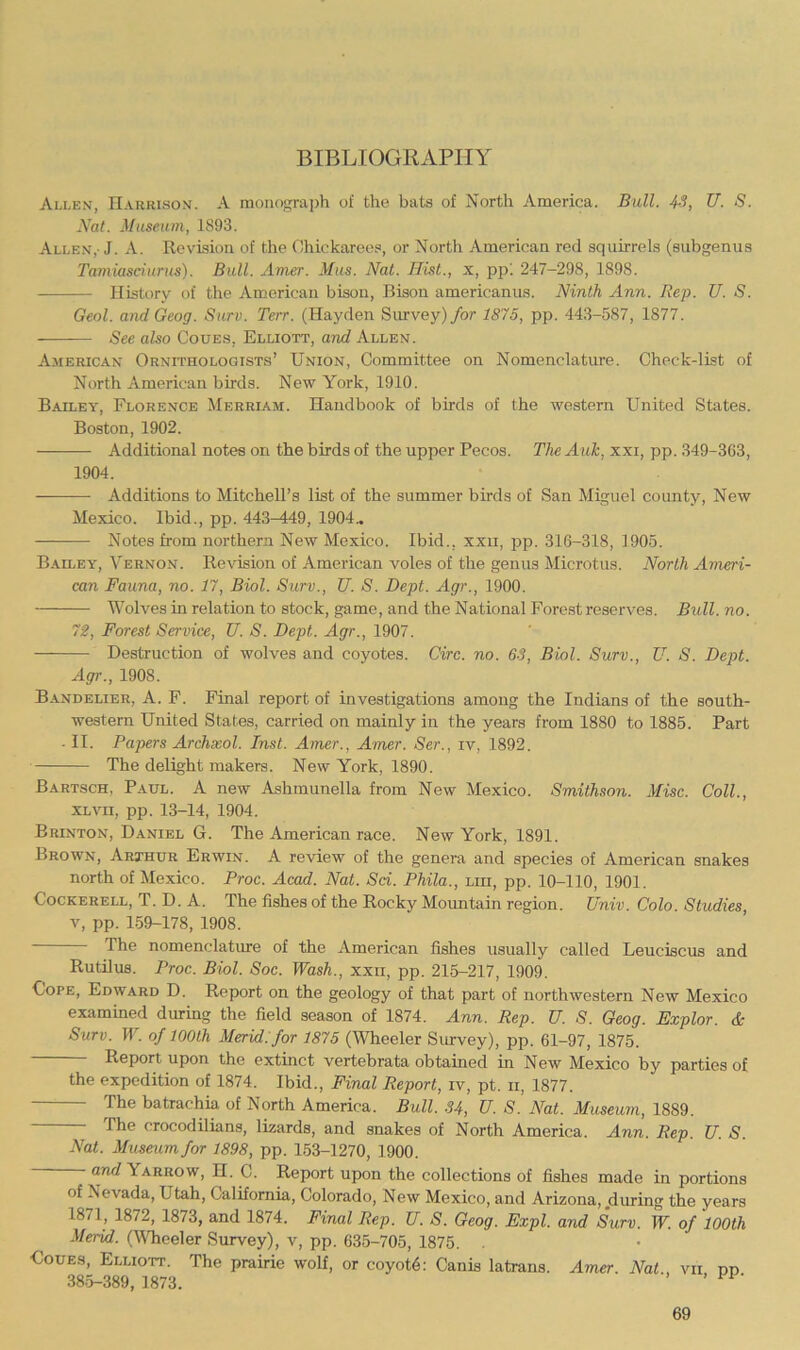 BIBLIOGRAPHY Allen, Harrison. A monograph of the bats of North America. Bull. 4S, U. S. Nat. Museum, 1893. Allen,-J. A. Revision of the Chickarees, or North American red squirrels (subgenus Tamiasciurus). Bull. Amer. Mus. Nat. Hist., x, pp'. 247-298, 1898. History of the American bison. Bison americanus. Ninth Ann. Rep. U. S. Geol. and Geog. Surv. Terr. (Hayden Survey) for 1875, pp. 443-587, 1877. See also Coues, Elliott, and Allen. American Ornithologists’ Union, Committee on Nomenclature. Check-list of North American birds. New York, 1910. Bailey, Florence Mebriam. Handbook of birds of the western United States. Boston, 1902. Additional notes on the birds of the upper Pecos. The Auk, xxi, pp. 349-363, 1904. Additions to Mitchell’s list of the summer birds of San Miguel county. New Mexico. Ibid., pp. 443-449, 1904., Notes from northern New Mexico. Ibid., xxii, pp. 316-318, 1905. B.^eley, Vernon. Revision of American voles of the genus Microtus. North Ameri- can Fauna, no. 17, Biol. Surv., U. S. Dept. Agr., 1900. Wolves in relation to stock, game, and the National Forest reserves. Bull. no. 72, Forest Service, U. S. Dept. Agr., 1907. Destruction of wolves and coyotes. Circ. no. 6S, Biol. Surv., U. S. Dept. Agr., 1908. Bandelier, a. F. Final report of investigations among the Indians of the south- western United States, carried on mainly in the years from 1880 to 1885. Part • II. Papers Archxol. Inst. Amer., Amer. Ser., iv, 1892. The delight makers. New York, 1890. Bartsch, Paul. A new Ashmunella from New Mexico. Smithson. Misc. Coll., XLVii, pp. 13-14, 1904. Brinton, Daniel G. The American race. New York, 1891. Brown, Arthur Erwin. A review of the genera and species of American snakes north of Mexico. Proc. Acad. Nat. Sci. Phila., mi, pp. 10-110, 1901. Cockerell, T. D. A. The fishes of the Rocky Mountain region. Univ. Colo. Studies, V, pp. 159-178, 1908. The nomenclature of the American fishes usually called Leuciscus and Rutilus. Proc. Biol. Soc. Wash., xxii, pp. 215-217, 1909. Cope, Edward D. Report on the geology of that part of northwestern New Mexico examined during the field season of 1874. Ann. Rep. U. S. Geog. Explor. & Surv. W. of lOOlh Merid. for 1875 (Wheeler Siuvey), pp. 61-97, 1875. Report upon the extinct vertebrata obtained in New Mexico by parties of the expedition of 1874. Ibid., Final Report, iv, pt. ii, 1877. The batrachia of North America. Bull. .34, U. S. Nat. Museum, 1889. The crocodilians, lizards, and snakes of North America. Ann. Rep. U. S. Nat. Museum for 1898, pp. 153-1270, 1900. and Yarrow, H. C. Report upon the collections of fishes made in portions of Nevada, Utah, California, Colorado, New Mexico, and Arizona, during the years 1871, 1872, 1873, and 1874. Final Rep. U. S. Geog. Expl. and Surv. W. of 100th Merid. (VTieeler Survey), v, pp. 635-705, 1875. . Uoues, Elliott. The prairie wolf, or coyot6: Canis latrans. Amer. Nat., vii pp 385-389, 1873.