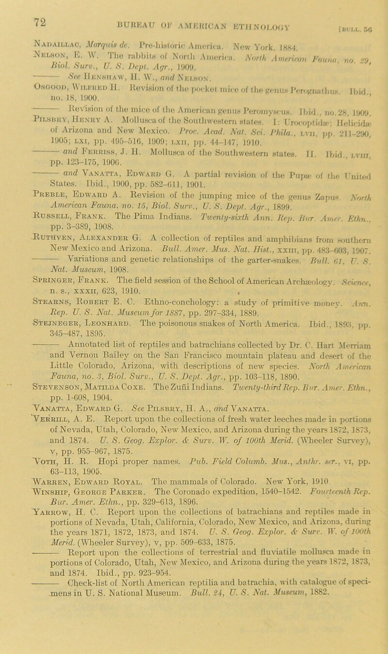 BUHEAU OE A.MEIUCAN ET1IN0I,0(JV [m.'M.. 56 Nadaillac, Murqimde. rre-)iwlori<-Anu;rica. New York, J8H-J. Nelson, E. W. The rahhits of Xorili America. AW, Amcrimu Fauna, no 20 Biol. Surv., U. S. JJcpt. Agr., JOOh. ' ’ See IIensiiaw, JI. \V,, mid Nei.so.n. O.SG001), W iLi-UKi) 11. Kevisioii of llie pockel mice of iJie freiius JVnAoiathiii- find no. 18, HK)0. ■ ■’ Kevision of the mice of the American geniiw PeromywiiK. find., no. 28, JHOtf. i.sBitY, JIenuv A. Molhmcaof the SoutliweHtern BfateH. 1: I'rocjptida-: Jfelicida; of Arizona and New Mexico. I'ror. Acad. Nat. Sci. Bhila.. lvii. jjp. 211-2!f0, Pi 1905; Lxi, pp. ^195-516, 1909; lxii, p]>. 14-147, 1910. anrf I'Euiuss, J. 11. Molhisca of the Southwestern states pp. 123-175, 190(i. 11. Ibid., Lviii, and Vanatta, Edward G. A partial revision of the Pupa.- of tlie rnite<l States. Ibid., 1900, jip. 582-011, 1901. Preble, Edward A. Eevision of the jumping mice of the genus Zapu“. North American Fauna, no. 15, Biol. Surv., U. S. Dept. Agr., 1899. Eussell, Frank. The Pima Indians. Twenty-sixth Ann. Rep. Bar. Amer. Elhn pp. 3-389, 1908. Euthven, Alexander G. A collection of reptiles and amphibians from southern New Mexico and Arizona. Bull. Amer. Mus. Nat. Hist., xxiii, pji. 483-003, 1907. — Variations and genetic relationships of the garter-snakes. B^dl. 01, U. S. Nat. Museum, 1908. Springer, Frank. The field session of the School of American Archajology. Science, n. s., xxxii, 623, 1910. t Stearns, Egbert E. C. Ethno-conchology: a study of primitive money. Ann. Rep. U. S. Nat. Museum for 18S7, pp. 297-334, 1889. ■Stejneger, Leonhard. The poisonous snakes of North America. Ibid., 1893. pp. 345-187, 1895. Annotated list of reptiles and batrachians collected by Dr. C. Hart Merriam and Vernon Bailey on the San Francisco mountain plateau and desert of the Little Colorado, Arizona, with descriptions of new species. North American Fauna, no. 3, Biol. Surv., U. S. Dept. Agr., pp. 103-118, 1890. Stevenson, Matilda Coxe. The Zuni Indians. Twenty-third Rep. Bar. Amer. Ethn., pp. 1-608, 1904. Vanatta, Edward G. See Pilsbry, H. A., and Vanatta. Verrill, a. E. Eeport upon the collections of fresh water leeches made in portions of Nevada, Utah, Colorado, New Mexico, and Arizona during the years 1872,1873, and 1874. U. S. Gcog. Explor. & Surv. IT. of 100th Merid. (Vlieeler Survey), V, pp. 955-967, 1875. N'oth, H. E. Hopi proper names. Puh. Field Columb. Mas., Anihr. sir., vi, pp. 63-113, 1905. Warren, Edward Eoyal. The mammals of Colorado. New A’ork, 1910 WiNSHiP, George Parker. The Coronado expedition, 1540-1-542. Fourteenth Rep. Bur. Amer. Ellin., pp. 329-613, 1896. Varrow, H. C. Eeport upon the collections of batrachians and reptiles made in portions of Nevada, Utah, California, Colorado, New Mexico, and Arizona, during the years 1871, 1872, 1873, and 1874. U. S. Geog. Explor. A- Sure. IF. of 100th Merid. (Wheeler Survey), v, pp. 509-633, 1875. — Eeport upon the collections of terrestrial and flu\datile mollusca made in portions of Colorado, Utah, New Mexico, and Arizona during the years 1872, 1873, and 1874. Ibid., pp. 923-954. Check-list of North American reptilia and batrachia, with catalogue of speci- jnens in U. S. National Museum. Bull. 24, U. S. Nat. Museum, 1882.