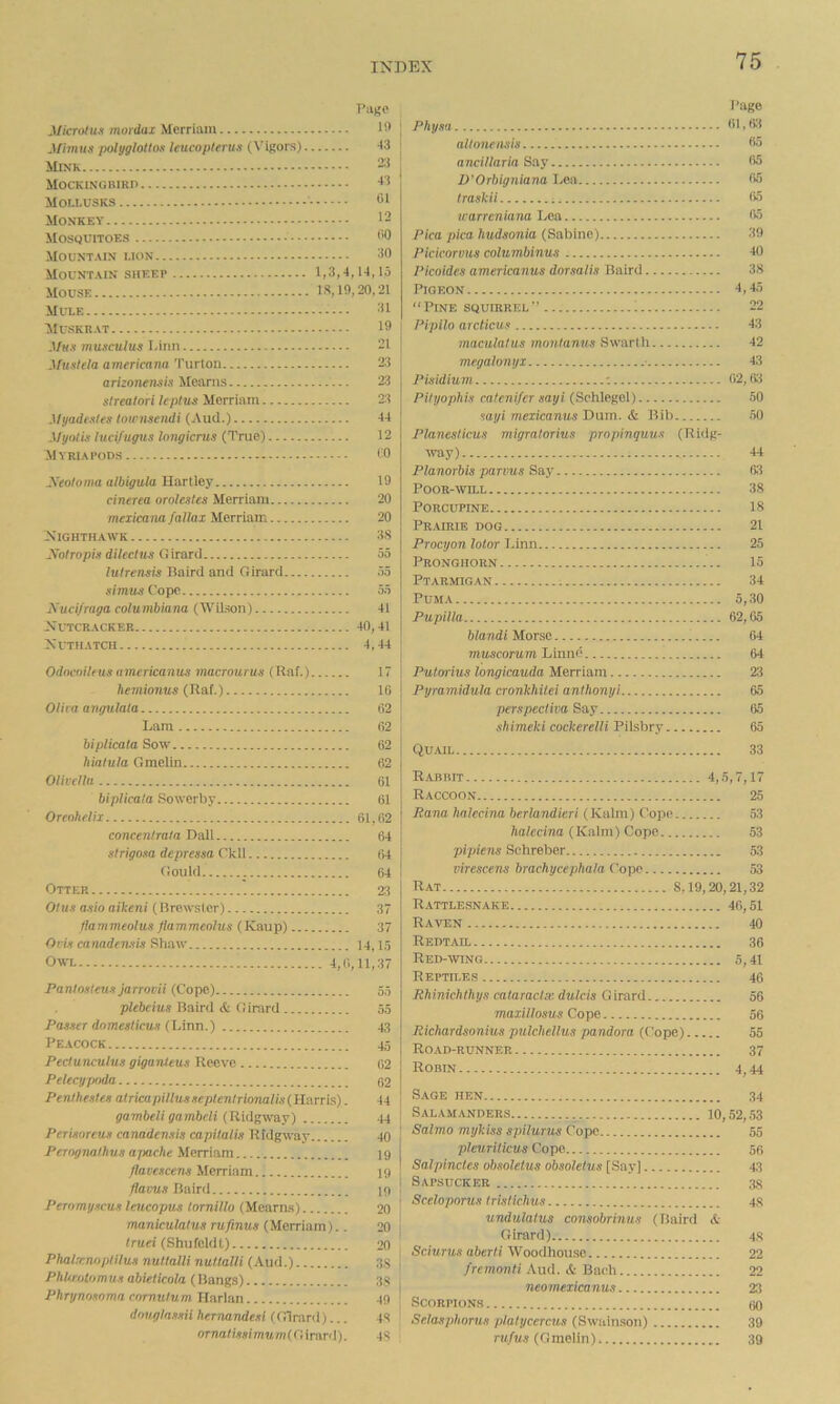 Micriitu.1 inordai Uerriam .Uimus polyglollo.1 leucopifrus (\’lgors) Mixk Mockingbirp Mollusks Monkev Mosquitoes Mountain lion Mountain sheep Mouse IS, 19, MLT.E Muskrat J/Ks musculus iHtin ifuxlela americana Turton ttrizonensis Mearns sirealori kplus Merrinm .l/yadf.i/fs tnwmendi (Aud.) Myntis luci/uyus Inngicrus (True) Myriapods yeoloma albigula Hartley cinerea oroleztes Merriaiii mezicana fallax Merriam Nighthaavk Nolropis dilectns Girard lutrensis Baird and Girard simtts Copp Xucifraga columbiarta (Wilson) Nltcracker Nuthatch Odnenilfus americanus macroarus (Raf.) bemionus (Raf.) Olim angulala Lara biplicata Sow liialula Gmeiin Olinclla biplicata Sowerby Orenhclii concentrala Dali strigosa depressa Ckli Gould Otter Olus a.iio aikeni (Brewster) flammeolus flammeolus (Kaup) Ocii camdemis Shaw Owl 4,0, Pantnateun janovii (Cope) plebcius Baird & G inird Passer domesticvji (hinn.) Peacock Peciunculus giganteus Reeve Pelecypnda Penihestes atricapillusseplenlrionalis(Harris). gambeli gambdi (Rldgway) Perisnreus canadensis capitalis Ridgway Perognaihus ajmche Merriam flavescens Merrinm flavus Baird Peromyscus leucopus lornillo (Mearns) maniculatus rufinus (Merriam).. truei (Shufeldt) Phalrcnoplilus nuttalli nutlalli (Aud.) PhUrolomus abieticola (Bangs) Phrynosnma cnrnutum Harlan dovglnssii hernandesi (Girard)... ornalissinmm(GiraTii). Page Pliysa 01, Kl alinnensis 35 anciUaria Say 05 D'Orbigniana Lea (» Iraskii 05 icarrcniana Lea 05 Pica pica hudsonia (Sabine) 39 Picicorvus columbinus -to Picoides americanus dorsalis Baird 38 Pigeon 4,45 Pine squirrel 22 Pipilo arcticus 43 maculatus montanus Swart li 42 megalonyx ■ 43 Pisidium '. ()2, Oil Pihjophis caleni/er sayi (Schlegel) 50 sayi mexicanus Dam. & Bib 50 Planeslicus migratorius prnpinguus (Ridg- way) 44 Planorbis parvus Say Oil POOR-AVTLL 38 Porcupine 18 Pr.airib dog 21 Procyon lotor Linn 25 Pronghorn 15 Ptarmigan 34 Puma 5,30 Pupilla 02,05 blandi Morse 04 muscorum Linnd 04 Putorius longicauda Merriam 23 Pyramidula cronkhitei antlionyi 05 perspecliva Say 05 shimeki cockerelli Pilsbry 05 Quail 33 R.abiht 4,5,7,17 Raccoon 25 Rana halecina berlandicri (Kalin) Cope 53 fta/ccina (Kalm) Cope 63 pipiens Schreber 53 virescens brachycephala Cope 53 Rat 8,19,20,21,32 R.ATTLESNAKE 40,51 Raven 40 Redtail 30 Red-wing 5,41 Repth.es 40 Rhiniclitliys calaraclse dulcis Girard 50 maxillosus Cope 56 Richardsonius pulchellus pandora (Cope) 55 Road-runner 37 Robin 4,44 Sage hen 34 Salamanders 10,52,53 Salmo mykiss spilurus Cope 55 pleuriticus Cope 56 Salpincles obsolelus obsoletus [Say] 43 Sapsucker 38 Sceloporus tristichus 4s undulalus consobrinus (Baird & Girard) 48 Sciurus aberti Woodhoiuio 22 /remonfi.Aud. & Bach 22 neoinexicanus 2tl Scorpions 60 Selasphorus platycercus (Swainson) 39 ru/«.s (Gmeiin) 39 Page 19 43 21 43 01 12 00 30 ,14,15 ,20,21 31 19 21 23 23 23 44 12 CO 19 20 20 38 55 55 55 41 40,41 4,44 17 10 62 02 62 62 61 61 61,02 64 04 64 23 37 37 14,15 11,37 55 55 43 45 02 62 44 44 40 19 19 19 20 20 20 38 38 49 48 48