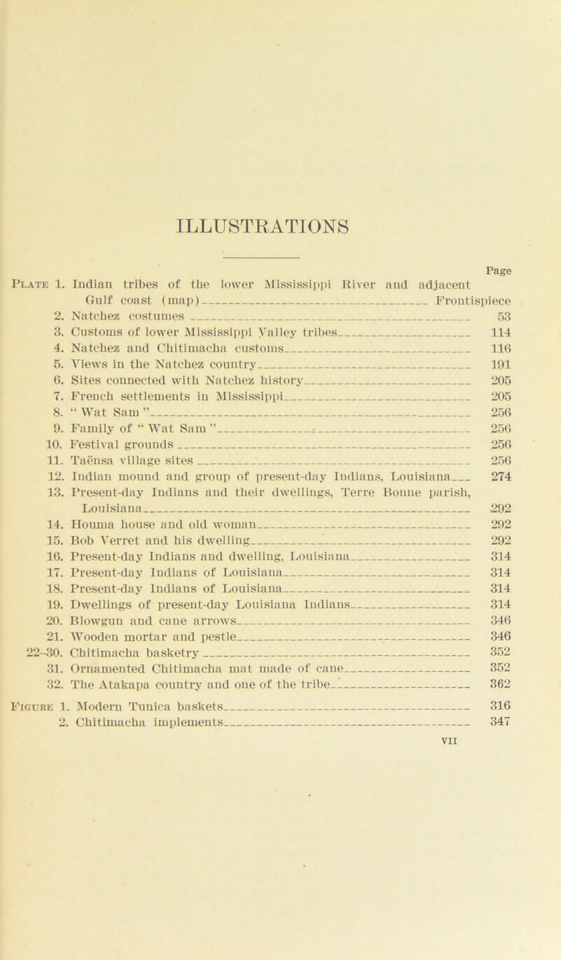 ILLUSTRATIONS Page Plate 1. Indian tribes of the lower Mississippi River and adjacent Gulf coast (map) Frontispiece 2. Natchez costumes 53 3. Customs of lower Mississippi yalley tribes 114 4. Natchez and Chitimacha customs 116 5. Views in the Natchez country 191 6. Sites connected with Natchez history 205 7. French settlements in Mississippi 205 8. “ Wat Sam ” 256 9. Family of “ Wat Sam ” ^ 256 10. Festival grounds 256 11. Taensa village sites 256 12. Indian mound and group of present-day Indians, Louisiana 274 13. Present-day Indians and their dwellings, Terre Bonne parish, Louisiana 292 14. Houma house and old woman 292 15. Bob Verret and his dwelling 292 16. Present-day Indians and dwelling, Louisiana 314 17. Present-day Indians of Louisiana 314 18. Present-day Indians of Louisiana ^ 314 19. Dwellings of present-day Louisiana Indians 314 20. Blowgun and cane arrows 346 21. Wooden mortar and pestle 346 22-30. Chitimacha basketry 352 31. Ornamented Chitimacha mat made of cane 352 32. The Atakapa country and one of the tribe 362 Figure 1. Modern Tunica baskets 316 2. Chitimacha implements 347