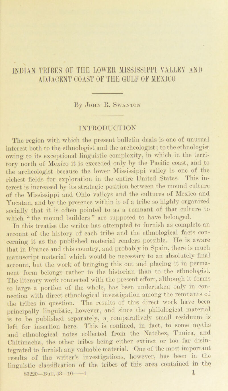 INDIAN TRIBES OF THE LOWER MISSISSIPPI VALLEY AND ADJACENT COAST OF THE GULF OF MEXICO By John R. S wanton INTRODUCTION The region with which the present bulletin deals is one of unusual interest both to the ethnologist and the archeologist; to the ethnologist owing to its exceptional linguistic complexity, in which in the terri- tory north of Mexico it is exceeded only by the Pacific coast, and to the archeologist because the lower Mississippi valley is one of the richest fields for exploration in the entire United States. This in- terest is increased by its strategic position between the mound culture of the Mississippi and Ohio valleys and the cultures of Mexico and Yucatan, and by the presence within it of a tribe so highly organized socially that it is often pointed to as a remnant of that culture to which “ the mound builders ” are supposed to have belonged. In this treatise the writer has attempted to furnish as complete an account of the history of each tribe and the ethnological facts con- cerning it as the published material renders possible. He is aware that in France and this country, and probably in Spain, there is much manuscript material which would be necessary to an absolutely final account, but the work of bringing this out and placing it in perma- nent form belongs rather to the historian than to the ethnologist. The literary work connected with the present effort, although it forms so large a portion of the whole, has been undertaken only in con- nection with direct ethnological investigation among the remnants of the tribes in question. The results of this direct work have been principally linguistic, however, and since the philological material is to be published separately, a. comparatively small residuum is left for insertion here. This is confined, in fact, to some myths and ethnological notes collected from the Natchez, Tunica, and Chitimacha, the other tribes being either extinct or too far disin- tegrated to furnish any valuable material. One of the most important results of the writer’s investigations, however, has been in the linguistic classification of the tribes of this area contained in the 83220—Bull. 43—10 1