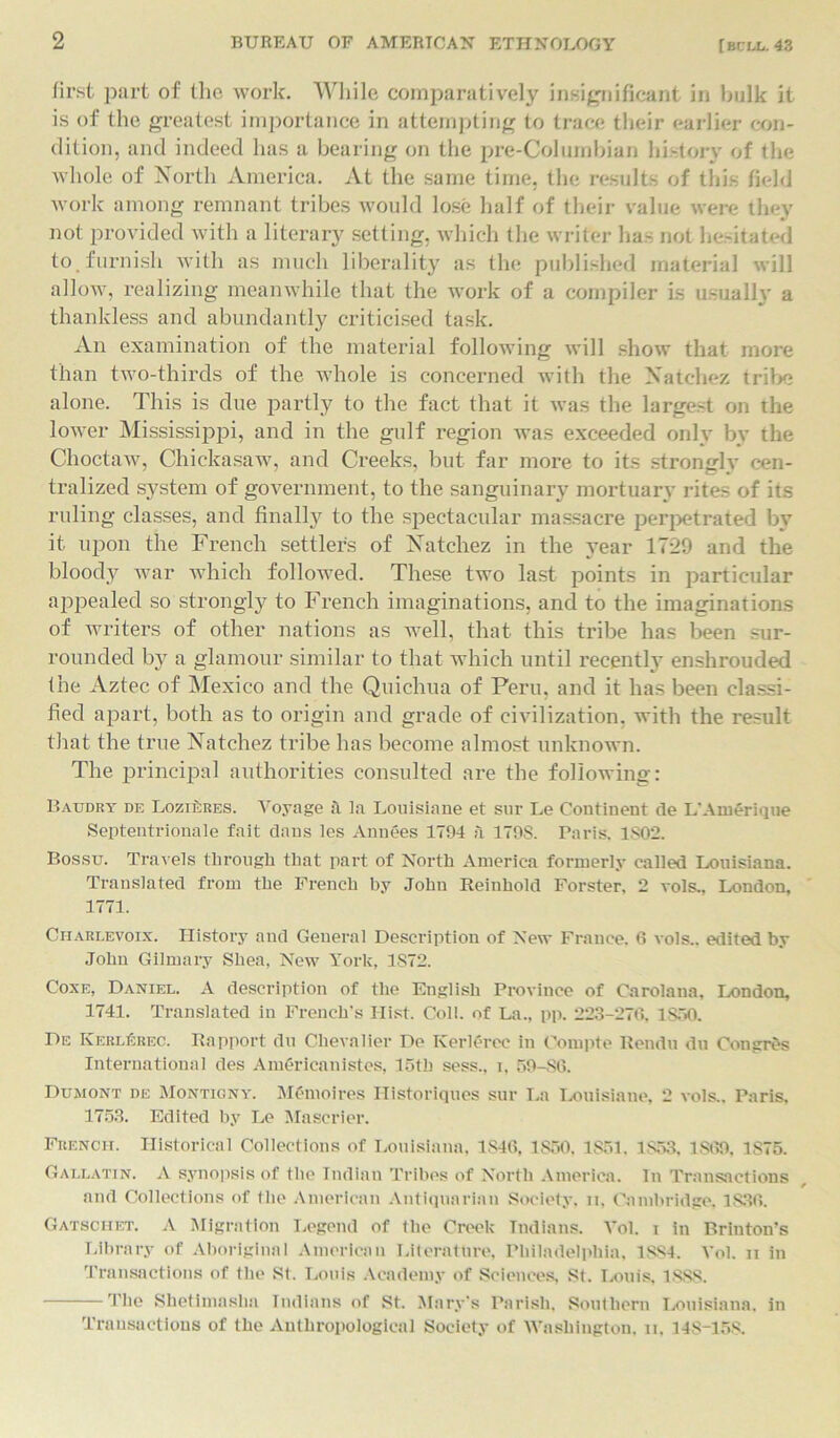 first part of the work. While comparatively insignificant in hulk it is of the greatest importance in attempting to trace their earlier con- dition, and indeed has a bearing on the pre-Columbian history of the whole of North America. At the same time, the results of this field work among remnant tribes would lose half of their value were they not provided with a literary setting, which the writer has not hesitated to.furnish with as much liberality as the published material will allow, realizing meanwhile that the work of a compiler is usually a thankless and abundantly criticised task. An examination of the material following will show that more than two-thirds of the whole is concerned with the Natchez tribe alone. This is due partly to the fact that it was the largest on the lower Mississippi, and in the gulf region was exceeded only by the Choctaw, Chickasaw, and Creeks, but far more to its strongly cen- tralized system of government, to the sanguinary mortuary rites of its ruling classes, and finally to the spectacular massacre perpetrated by it upon the French settlers of Natchez in the year 1729 and the bloody war which followed. These two last points in particular appealed so strongly to French imaginations, and to the imaginations of writers of other nations as well, that this tribe has been sur- rounded by a glamour similar to that which until recently enshrouded the Aztec of Mexico and the Quichua of Peru, and it has been classi- fied apart, both as to origin and grade of civilization, with the result that the true Natchez tribe has become almost unknown. The principal authorities consulted are the following: Baudry de LoziLres. Voyage a la Louisiane et sur Le Continent de L'Amerique Septentrionale fait dans les Annees 1794 a 179S. Paris, 1802. Bossu. Travels through that part of North America formerly called Louisiana. Translated from the French by John Reinhold Forster, 2 vols., London, 1771. Charlevoix. History and General Description of New France. 6 vols.. edited by John Gilmary Shea, New York, 1S72. Coxe, Daniel. A description of the English Province of Carolaua, London, 1741. Translated in French's Hist. Coll, of La., pp. 223-276, 1850. De Kkrlerec. Rapport du Chevalier De Kerlerec in Compte Rendu du Congres International des Americauistes, 15th sess., i, 59-S6. Dumont de Montigny. M('moires Historiques sur La Louisiaue, 2 vols.. Paris, 1753. Edited by Le Mascrier. French. Historical Collections of Louisiana, 1846, 1850, 1851. 1853. 1869, 1S75. Gallatin. A synopsis of the Indian Tribes of North America. In Transactions and Collections of the American Antiquarian Society, n, Cambridge. 1836. Gatsciiet. A Migration Legend of the Creek Indians. Yol. i in Brinton’s Library of Aboriginal American Literature, Philadelphia. 1884. Yol. n in Transactions of the St. Louis Academy of Sciences, St. Louis, 1888. The Shetimasha Indians of St. Mary's Parish. Southern Louisiana, in Transactions of the Anthropological Society of Washington, n, 14S-158.