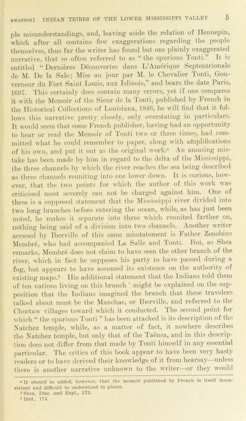 pie misunderstandings, and, leaving aside the relation of Hennepin, which after all contains few exaggerations regarding the people themselves, thus far the writer has found but one plainly exaggerated narrative, that so often referred to as “ the spurious Tonti.” It is entitled “ Dernieres Decouvertes dans L’Amerique Septentrionale de M. De la Sale; Mise au jour par M. le Chevalier Tonti, Gou- verneur du Fort Saint Louis, aux Islinois, and bears the date 1 aris, 1697. This certainly does contain many errors, yet if one compares it with the Memoir of the Sieur de la Tonti, published by French in the Historical Collections of Louisiana, 1846, he will find that it fol- lows this narrative pretty closely, only overstating in particulars. It would seem that some French publisher, having had an opportunity to hear or read the Memoir of Tonti two or three times, had com- mitted what he could remember to paper, along with amplifications of his own, and put it out as the original work.0 An amusing mis- take has been made by him in regard to the delta of the Mississippi, the three channels by which the river reaches the sea being described as three channels reuniting into one lower down. It is curious, how- ever, that the two points for which the author of this work was criticised most severely can not be charged against him. One of these is a supposed statement that the Mississippi river divided into two long branches before entering the ocean, while, as has just been noted, he makes it separate into three which reunited farther on, nothing being said of a division into two channels. Another writer accused by Iberville of this same misstatement is Father Zenobius Membre, who had accompanied La Salle and Tonti. But, as Shea remarks, Membre does not claim to have seen the other branch of the river, which in fact he supposes his party to have passed during a fog, but appears to have assumed its existence on the authority of existing maps.* * 6 His additional statement that the Indians told them of ten nations living on this branchc might be explained on the sup- position that the Indians imagined the branch that these travelers talked about must be the Manchac, or Iberville, and referred to the Choctaw villages toward which it conducted. The second point for which “ the spurious Tonti ” has been attacked is its description of the Natchez temple, while, as a matter of fact, it nowhere describes the Natchez temple, but only that of the Taensa, and in this descrip- tion does not differ from that made by Tonti himself in any essential particular. The critics of this book appear to have been very hasty readers or to have derived their knowledge of it from hearsay—unless there is another narrative unknown to the writer—or they would a It should be added, however, that the memoir published by French is Itself incon- sistent and difficult to understand in places. 6 Shea, Disc, and Expl., 173.