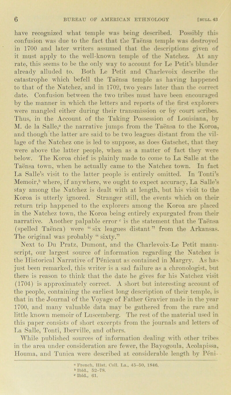 have recognized what temple was being described. Possibly thi- confusion was due to the fact that the Taensa temple was destroyed in 1700 and later writers assumed that the descriptions given of it must apply to the well-known temple of the Natchez. At any rate, this seems to be the only way to account for Le Petit’s blunder already alluded to. Both Le Petit and Charlevoix describe the catastrophe which befell the Taensa temple as having happened to that of the Natchez, and in 1702, two years later than the correct date. Confusion between the two tribes must have been encouraged by the manner in which the letters and reports of the first explorers were mangled either during their transmission or by court scribes. Thus, in the Account of the Taking Possession of Louisiana, by M. de la Salle,0 the narrative jumps from the Taensa to the Ivoroa, and though the latter are said to be two leagues distant from the vil- lage of the Natchez one is led to suppose, as does Gatschet, that the}' were above the latter people, when as a matter of fact they were below. The Ivoroa chief is plainly made to come to La Salle at the Taensa town, when he actualty came to the Natchez town. In fact La Salle’s visit to the latter people is entirely omitted. In Tonti’s Memoir,6 where, if anywhere, we ought to expect accuracy. La Salle's sta}^ among the Natchez is dealt with at length, but his visit to the Ivoroa is utterly ignored. Stranger still, the events which on their return trip happened to the explorers among the Ivoroa are placed in the Natchez town, the Ivoroa being entirely expurgated from their narrative. Another palpable error0 is the statement that the Taensa (spelled Taenca) were “six leagues distant” from the Arkansas. The original was probably “ sixty.” Next to Du Pratz, Dumont, and the Charlevoix-Le Petit manu- script, our largest source of information regarding the Natchez is the Historical Narrative of Penicaut as contained in Margry. As ha- just been remarked, this writer is a sad failure as a clironologist, but there is reason to think that the date he gives for his Natchez visit (1704) is approximately correct. A short but interesting account of the people, containing the earliest long description of their temple, is that in the Journal of the Voyage of Father Gravier made in the year 1700, and many valuable data may be gathered from the rare and little known memoir of Luscemberg. The rest of the material used in this paper consists of short excerpts from the journals and letters of La Salle, Tonti, Iberville, and others. While published sources of information dealing with other tribes in the area under consideration are fewer, the Bayogoula. Acolapissa, Houma, and Tunica were described at considerable length by Peni- “ French, Hist. Coll. La., 45-50, 1S46. Ibid., 511-78. ® Ibid., 01.