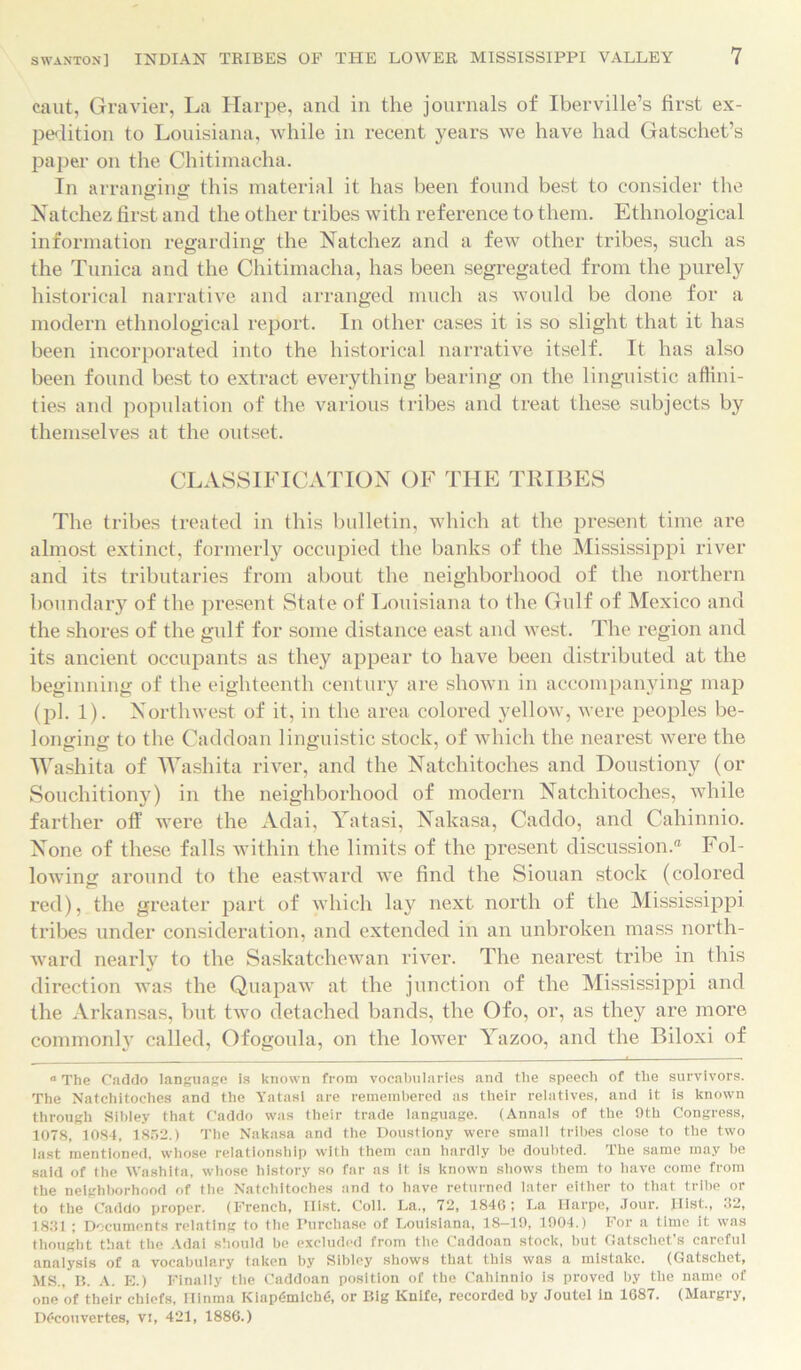 caut, Gravier, La Harpe, and in the journals of Iberville’s first ex- pedition to Louisiana, while in recent years we have had Gatschet’s paper on the Chitimacha. In arranging this material it has been found best to consider the Natchez first and the other tribes with reference to them. Ethnological information regarding the Natchez and a few other tribes, such as the Tunica and the Chitimacha, has been segregated from the purely historical narrative and arranged much as would be done for a modern ethnological report. In other cases it is so slight that it has been incorporated into the historical narrative itself. It has also been found best to extract everything bearing on the linguistic affini- ties and population of the various tribes and treat these subjects by themselves at the outset. CLASSIFICATION OF THE TRIBES The tribes treated in this bulletin, which at the present time are almost extinct, formerly occupied the banks of the Mississippi river and its tributaries from about the neighborhood of the northern boundary of the present State of Louisiana to the Gulf of Mexico and the shores of the gulf for some distance east and west. The region and its ancient occupants as they appear to have been distributed at the beginning of the eighteenth century are shown in accompanying map (ill. 1). Northwest of it, in the area colored yellow, were peoples be- longing to the Caddoan linguistic stock, of which the nearest were the Washita of Washita river, and the Natchitoches and Doustiony (or Souchitiony) in the neighborhood of modern Natchitoches, while farther off were the Adai, Yatasi, Nakasa, Caddo, and Cahinnio. None of these falls within the limits of the present discussion.® Fol- lowing around to the eastward we find the Siouan stock (colored red), the greater part of which lay next north of the Mississippi tribes under consideration, and extended in an unbroken mass north- ward nearlv to the Saskatchewan river. The nearest tribe in this direction was the Quapaw at the junction of the Mississippi and the Arkansas, but two detached bands, the Ofo, or, as they are more commonly called, Ofogoula, on the lower Yazoo, and the Biloxi of “ The Caddo language is known from vocabularies and the speech of the survivors. The Natchitoches and the Yatasi are remembered as their relatives, and it is known through Sibley that Caddo was their trade language. (Annals of the 9th Congress, 1078, 1084, 1852.) The Nakasa and the Doustiony were small tribes close to the two last mentioned, whose relationship with them can hardly he doubted. The same may be said of the Washita, whose history so far as it is known shows them to have come from the neighborhood of the Natchitoches and to have returned later either to that tribe or to the Caddo proper. (French, Hist. Coll. La., 72, 1840; La Harpe, Jour. Ilist., 32, 1831 ; Documents relating to the Purchase of Louisiana, 18-19, 1904.) For a time it was thought that the Adai should be excluded from the Caddoan stock, hut Gatschet’s careful analysis of a vocabulary taken by Sibley shows that this was a mistake. (Gatschet, MS., B. A. E.) Finally the Caddoan position of the Cahinnio is proved by the name of one of their chiefs, Hinma Kiap6mich€, or Big Knife, recorded by Joutel in 1687. (Margry, DC-couvertes, vi, 421, 1886.)