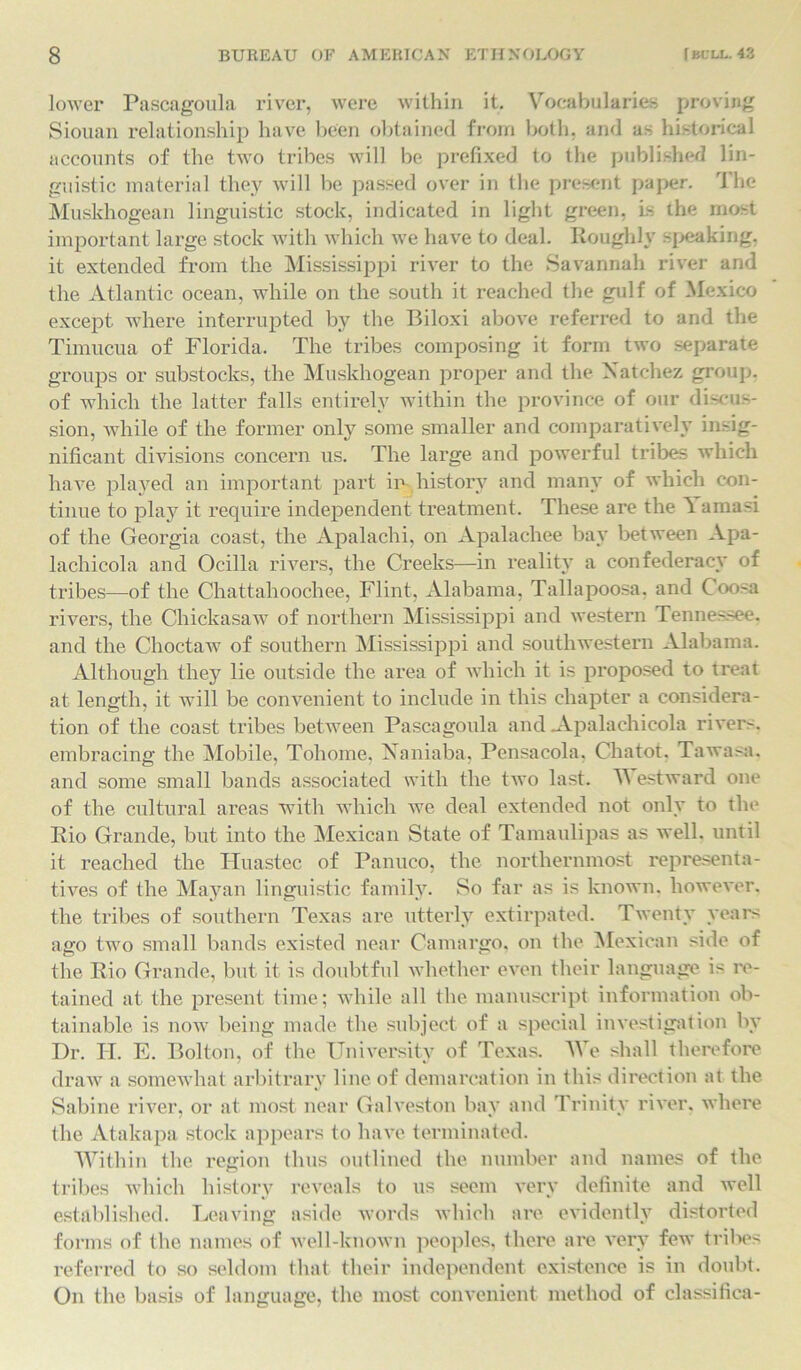 lower Pascagoula river, were within it. Vocabularies proving Siouan relationship have been obtained from both, and as historical accounts of the two tribes will be prefixed to the published lin- guistic material they will be passed over in the present paper. The Muskhogean linguistic stock, indicated in light green, is the most important large stock with which we have to deal. Roughly speaking, it extended from the Mississippi river to the Savannah river and the Atlantic ocean, while on the south it reached the gulf of Mexico except where interrupted by the Biloxi above referred to and the Timucua of Florida. The tribes composing it form two separate groups or substocks, the Muskhogean proper and the Natchez group, of which the latter falls entirely within the province of our discus- sion, while of the former only some smaller and comparatively insig- nificant divisions concern us. The large and powerful tribes which have played an important part in history and many of which con- tinue to play it require independent treatment. These are the ''t amasi of the Georgia coast, the Apalachi, on Apalachee bay between Apa- lachicola and Ocilla rivers, the Creeks—in reality a confederacy of tribes—of the Chattahoochee, Flint, Alabama, Tallapoosa, and Coosa rivers, the Chickasaw of northern Mississippi and western Tennessee, and the Choctaw of southern Mississippi and southwestern Alabama. Although they lie outside the area of which it is proposed to treat at length, it will be convenient to include in this chapter a considera- tion of the coast tribes between Pascagoula and .Apalachicola rivers, embracing the Mobile, Tohome, Xaniaba. Pensacola. Chatot. Tawasa. and some small bands associated with the two last. TV estward one of the cultural areas with which we deal extended not only to the Rio Grande, but into the Mexican State of Tamaulipas as well, until it reached the Huastec of Panuco, the northernmost representa- tives of the Mayan linguistic family. So far as is known, however, the tribes of southern Texas are utterly extirpated. Twenty veal's ago two small bands existed near Camargo. on the Mexican side of the Rio Grande, but it is doubtful whether even their language is re- tained at the present time; while all the manuscript information ob- tainable is now being made the subject of a special investigation by Dr. H. E. Bolton, of the University of Texas. We shall therefore draw a somewhat arbitrary line of demarcation in this direction at the Sabine river, or at most near Galveston bay and Trinity river, where the Atakapa stock appears to have terminated. Within the region thus outlined the number and names of the tribes which history reveals to us seem very definite and well established. Leaving aside words which are evidently distorted forms of the names of well-known peoples, there are very few tribes referred to so seldom that their independent existence is in doubt. On the basis of language, the most convenient method of classifica-