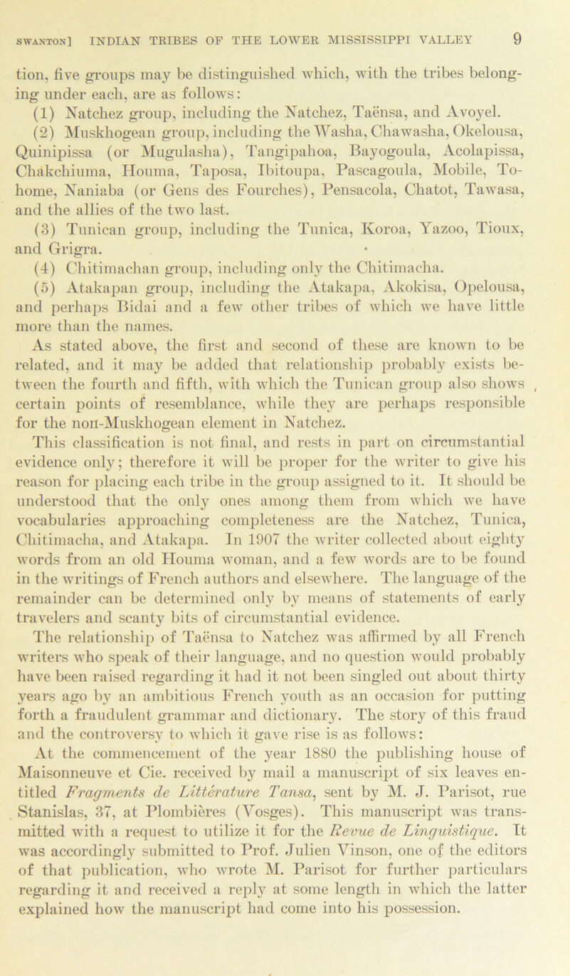 tion, five groups may be distinguished which, with the tribes belong- ing under each, are as follows: (1) Natchez group, including the Natchez, Taensa, and Avoyel. (2) Muskhogean group, including the Washa, Chawasha, Okelousa, Quinipissa (or Mugulasha), Tangipahoa, Bayogoula, Acolapissa, Chakchiuma, Houma, Taposa, Ibitoupa, Pascagoula, Mobile, To- home, Naniaba (or Gens des Fourches), Pensacola, Chatot, Tawasa, and the allies of the two last. (3) Tunican group, including the Tunica, Koroa, Yazoo, Tioux, and Grigra. (4) Chitimachan group, including only the Chitimacha. (5) Atakapan group, including the Atakapa, Akokisa, Opelousa, and perhaps Bidai and a few other tribes of which we have little more than the names. As stated above, the first and second of these are known to be related, and it may be added that relationship probably exists be- tween the fourth and fifth, with which the Tunican group also shows ( certain points of resemblance, while they are perhaps responsible for the noil-Muskhogean element in Natchez. This classification is not final, and rests in part on circumstantial evidence only; therefore it will be proper for the writer to give his reason for placing each tribe in the group assigned to it. It should be understood that the only ones among them from which we have vocabularies approaching completeness are the Natchez, Tunica, Chitimacha, and Atakapa. In 1907 the writer collected about eighty words from an old Houma woman, and a few words are to be found in the writings of French authors and elsewhere. The language of the remainder can be determined only by means of statements of early travelers and scant}^ bits of circumstantial evidence. The relationship of Taensa to Natchez was affirmed by all French writers who speak of their language, and no question would probably have been raised regarding it had it not been singled out about thirty years ago by an ambitious French youth as an occasion for putting forth a fraudulent grammar and dictionary. The story of this fraud and the controversy to which it gave rise is as follows: At the commencement of the year 1880 the publishing house of Maisonneuve et Cie. received by mail a manuscript of six leaves en- titled Fragments de Litterature Tansa, sent by M. J. Parisot, rue Stanislas, 37, at Plombieres (Yosges). This manuscript was trans- mitted with a request to utilize it for the Revue de Linguistique. It was accordingly submitted to Prof. Julien Vinson, one of the editors of that publication, who wrote M. Parisot for further particulars regarding it and received a reply at some length in which the latter explained how the manuscript had come into his possession.