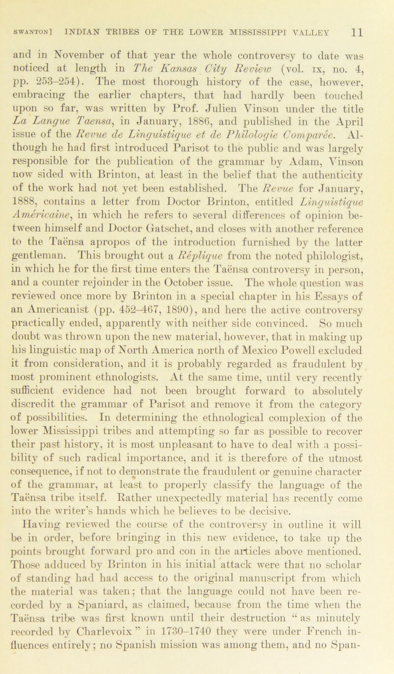 and in November of that year the whole controversy to date was noticed at length in The Kansas City Review (vol. ix, no. 4, pp. 253-254). The most thorough history of the case, however, embracing the earlier chapters, that had hardly been touched upon so far, was written by Prof. Julien Vinson under the title La Langue Taensa, in January, 1886, and published in the April issue of the Revue de Linguistique et de Philologie Comparee. Al- though he had first introduced Parisot to the public and was largely responsible for the publication of the grammar by Adam, Vinson now sided with Brinton, at least in the belief that the authenticity of the work had not yet been established. The Revue for January, 1888, contains a letter from Doctor Brinton, entitled Linguistique Americaine, in which he refers to several differences of opinion be- tween himself and Doctor Gatschet, and closes with another reference to the Taensa apropos of the introduction furnished by the latter gentleman. This brought out a Replique from the noted philologist, in which he for the first time enters the Taensa controversy in person, and a counter rejoinder in the October issue. The whole question was reviewed once more by Brinton in a special chapter in his Essays of an Americanist (pp. 452-M67, 1890), and here the active controversy practically ended, apparently with neither side convinced. So much doubt was thrown upon the new material, however, that in making up his linguistic map of North America north of Mexico Powell excluded it from consideration, and it is probably regarded as fraudulent by most prominent ethnologists. At the same time, until very recently sufficient evidence had not been brought forward to absolutely discredit the grammar of Parisot and remove it from the category of possibilities. In determining the ethnological complexion of the lower Mississippi tribes and attempting so far as possible to recover their past history, it is most unpleasant to have to deal with a possi- bility of such radical importance, and it is therefore of the utmost consequence, if not to demonstrate the fraudulent or genuine character of the grammar, at least to properly classify the language of the Taensa tribe itself. Bather unexpectedly material has recently come into the writer’s hands which he believes to be decisive. Having reviewed the course of the controversy in outline it will be in order, before bringing in this new evidence, to take up the points brought forward pro and con in the articles above mentioned. Those adduced by Brinton in his initial attack were that no scholar of standing had had access to the original manuscript from which the material was taken; that the language could not have been re- corded by a Spaniard, as claimed, because from the time when the Taensa tribe was first known until their destruction “ as minutely recorded by Charlevoix” in 1730-1740 they were under French in- fluences entirely; no Spanish mission was among them, and no Span-