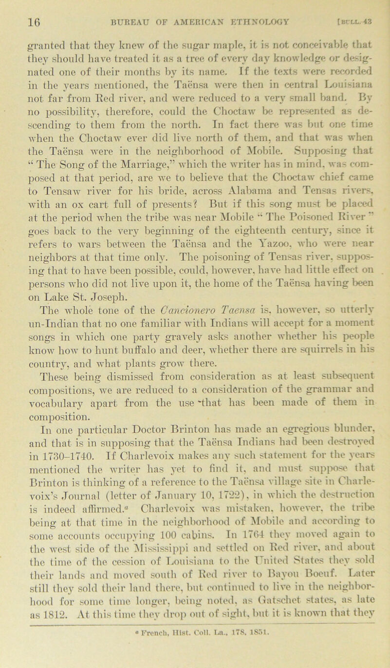 granted that they knew of the sugar maple, it is not conceivable that they should have treated it as a tree of every day knowledge or desig- nated one of their months by its name, if the texts were recorded in the years mentioned, the Taensa were then in central Louisiana not far from Red river, and were reduced to a very small band. By no possibility, therefore, could the Choctaw be represented as de- scending to them from the north. In fact there was but one time when the Choctaw ever did live north of them, and that was when the Taensa were in the neighborhood of Mobile. Supposing that “ The Song of the Marriage,” which the writer has in mind, was com- posed at that period, are we to believe that the Choctaw chief came to Tensaw river for his bride, across Alabama and Tensas rivers, with an ox cart full of presents? But if this song must lie placed at the period when the tribe was near Mobile “ The Poisoned River goes back to the very beginning of the eighteenth century, since it refers to wars between the Taensa and the Tazoo. who were near neighbors at that time only. The poisoning of Tensas river, suppos- ing that to have been possible, could, however, have had little effect on persons who did not live upon it, the home of the Taensa having been on Lake St. Joseph. The whole tone of the Cancionevo Taensa is. however, so utterly un-Indian that no one familiar with Indians will accept for a moment songs in which one party gravely asks another whether his people know how to hunt buffalo and deer, whether there are squirrels in his country, and what plants grow there. These being dismissed from consideration as at least subsequent compositions, we are reduced to a consideration of the grammar and vocabulary apart from the use 'that has been made of them in composition. In one particular Doctor Brinton has made an egregious blunder, and that is in supposing that the Taensa Indians had been destroyed in 1730-1740. If Charlevoix makes any such statement for the years mentioned the writer has yet to find it, and must suppose that Brinton is thinking of a reference to the Taensa village site in Charle- voix’s Journal (letter of January 10, 1722), in which the destruction is indeed affirmed.0 Charlevoix was mistaken, however, the tribe being at that time in the neighborhood of Mobile and according to some accounts occupying 100 cabins. In 1764 they moved again to the west side of the Mississippi and settled on Red river, and about the time of the cession of Louisiana to the United States they sold their lands and moved south of Red river to Bayou Boeuf. Later still they sold their land there, but continued to live in the neighbor- hood for some time longer, being noted, as Gatschet states, as late as 1812. At this time they drop out of sight, but it is known that they  French, Hist. Coll. La., 178, 1851.