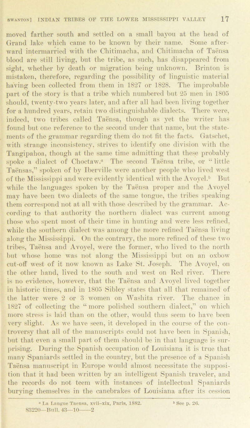 moved farther south and settled on a small bayou at the head of Grand lake which came to be known by their name. Some after- ward intermarried with the Chitimacha, and Chitimacha of Taensa blood are still living, but the tribe, as such, has disappeared from sight, whether by death or migration being unknown. Brinton is mistaken, therefore, regarding the possibility of linguistic material having been collected from them in 1827 or 1828. The improbable part of the story is that a tribe which numbered but 25 men in 1805 should, twenty-two years later, and after all had been living together for a hundred years, retain two distinguishable dialects. There were, indeed, two tribes called Taensa, though as yet the writer has found but one reference to the second under that name, but the state- ments of the grammar regarding them do not tit the facts. Gatschet, with strange inconsistency, strives to identify one division with the Tangipahoa, though at the same time admitting that these probably spoke a dialect of Choctaw.® The second Taensa tribe, or “ little Taensas,” spoken of by Iberville were another people who lived west of the Mississippi and were evidently identical with the Avoyel.6 But while the languages spoken by the Taensa proper and the Avoyel may have been two dialects of the same tongue, the tribes speaking them correspond not at all with those described by the grammar. Ac- cording to that authority the northern dialect was current among those who spent most of their time in hunting and were less refined, while the southern dialect was among the more refined Taensa living along the Mississippi. On the contrary, the more refined of these two tribes, Taensa and Avo}7el, were the former, who lived to the north but whose home was not along the Mississippi but on an oxbow cut-off west of it now known as Lake St. Joseph. The Avoyel, on the other hand, lived to the south and west on Red river. There is no evidence, however, that the Taensa and Avoyel lived together in historic times, and in 1805 Sibley states that all that remained of the latter were 2 or 3 women on Washita river. The chance in 1827 of collecting the “ more polished southern dialect,” on which more stress is laid than on the other, would thus seem to have been very slight. As we have seen, it developed in the course of the con- troversy that all of the manuscripts could not have been in Spanish, but that even a small part of them should be in that language is sur- prising. During the Spanish occupation of Louisiana it is true that many Spaniards settled in the country, but the presence of a Spanish Taensa manuscript in Europe would almost necessitate the supposi- tion that it had been written by an intelligent Spanish traveler, and the records do not teem with instances of intellectual Spaniards burying themselves in the canebrakes of Louisiana after its cession  La Langue Taensa, xvii-xix, Paris, 1882. 83220—Bull. 43—10 2 6 See p. 20.