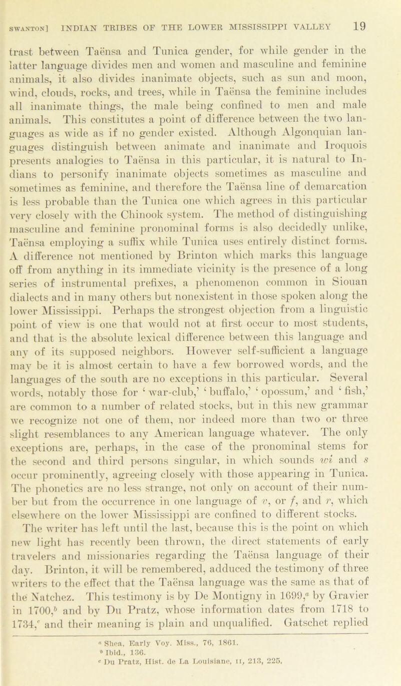 trast. between Taensa and Tunica gender, for while gender in the latter language divides men and women and masculine and feminine animals, it also divides inanimate objects, such as sun and moon, wind, clouds, rocks, and trees, while in Taensa the feminine includes all inanimate things, the male being confined to men and male animals. This constitutes a point of difference between the two lan- guages as wide as if no gender existed. Although Algonquian lan- guages distinguish between animate and inanimate and Iroquois presents analogies to Taensa in this particular, it is natural to In- dians to personify inanimate objects sometimes as masculine and sometimes as feminine, and therefore the Taensa line of demarcation is less probable than the Tunica one which agrees in this particular very closely with the Chinook system. The method of distinguishing masculine and feminine pronominal forms is also decidedly unlike, Taensa employing a suffix while Tunica uses entirely distinct forms. xV difference not mentioned by Brinton which marks this language off from anything in its immediate vicinity is the presence of a long series of instrumental prefixes, a phenomenon common in Siouan dialects and in many others but nonexistent in those spoken along the lower Mississippi. Perhaps the strongest objection from a linguistic point of view is one that would not at first occur to most students, and that is the absolute lexical difference between this language and any of its supposed neighbors. However self-sufficient a language may be it is almost certain to have a few borrowed words, and the languages of the south are no exceptions in this particular. Several words, notably those for ‘ war-club,’ ‘ buffalo,’ ‘ opossum,’ and ‘ fish,’ are common to a number of related stocks, but in this new grammar we recognize not one of them, nor indeed more than two or three slight resemblances to any American language whatever. The only exceptions are, perhaps, in the case of the pronominal stems for the second and third persons singular, in which sounds wi and s occur prominently, agreeing closely with those appearing in Tunica. The phonetics are no less strange, not only on account of their num- ber but from the occurrence in one language of c, or /, and r, which elsewhere on the lower Mississippi are confined to different stocks. The writer has left until the last, because this is the point on which new light has recently been thrown, the direct statements of earlv travelers and missionaries regarding the Taensa language of their day. Brinton, it will be remembered, adduced the testimony of three writers to the effect that the Taensa language was the same as that of the Natchez. This testimony is by De Montigny in 1699,“ by Gravier in 1700/ and by Du Pratz, whose information dates from 1718 to 1734/ and their meaning is plain and unqualified. Gatschet replied « Shea, Early Voy. Miss., 70, 1861.  Ibid., 186. c Du Pratz, Hist, de La Louisiane, u, 213, 225,