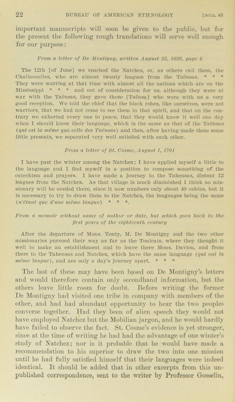 important manuscripts will soon be given to the public, but for the present the following rough translations will serve well enough for our purpose: From a letter of Dc Montigny, written August 25, 1699, page 6 The 12th [of June] we reached the Natchez, or, as others call them, the Challaouelles, who are almost twenty leagues from the Taensas. * * * They were warring at that time with almost all the nations which are on the Mississippi * * * and out of consideration for us, although they were at war with the Taensas, they gave those [Taensa] who were with us a very good reception. We told the chief that the black robes, like ourselves, were not warriors, that we had not come to see them in that spirit, and that on the con- trary we exhorted every one to peace, that they would know it well one day when I should know their language, which is the same as that of the Taensas (qui est la mime que celle des Taensas) and then, after having made them some little presents, we separated very well satisfied with each other. From a letter of St. Cosine, August 1, 1101 I have past the winter among the Natchez; I have applied myself a little to the language and I find myself in a position to compose something of the catechism and prayers. I have made a journey to the Tahensas, distant 12 leagues from the Natchez. As that village is much diminished I think no mis- sionary will be needed there, since it now numbers only about 40 cabins, but it is necessary to try to draw them to the Natchez, the languages being the same (n’itant que d’une mime langue) * * *. From a memoir without name of author or date, hut which goes back to the first years of the eighteenth century After the departure of Mons. Tonty, M. De Montigny and the two other missionaries pursued their way as far as the Tonicats, where they thought it well to make an establishment and to leave there Mons. Davion, and from there to the Tahensas and Natchez, which have the same language (qui out la mime langue), and are only a day’s journey apart. * * * The last of these may have been based on De Montignys letters and would therefore contain only secondhand information, but the others leave little room for doubt. Before writing the former De Montigny had visited one tribe in company with members of the other, and had had abundant opportunity to hear the two peoples converse together. Had they been of alien speech they would not have employed Natchez but the Mobilian jargon, and he would hardly have failed to observe the fact. St. Cosine's evidence is yet stronger, since at the time of writing he had had the advantage of one winter’s study of Natchez; nor is it probable that he would have made a recommendation to his superior to draw the two into one mission until he had fully satisfied himself that their languages were indeed identical. It should be added that in other excerpts from this un- published correspondence, sent to the writer by Professor Gosselin,