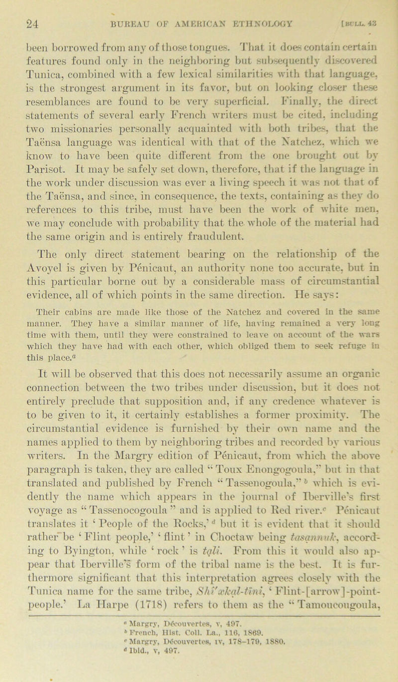 been borrowed from any of those tongues. That it does contain certain features found only in the neighboring but subsequently discovered Tunica, combined with a few lexical similarities with that language, is the strongest argument in its favor, but on looking closer these resemblances are found to be very superficial. Finally, the direct statements of several early French writers must be cited, including two missionaries personally acquainted with both tribes, that the Taensa language was identical with that of the Natchez, which we know to have been quite different from the one brought out by Parisot. It may be safely set down, therefore, that if the language in the work under discussion was ever a living speech it was not that of the Taensa, and since, in consequence, the texts, containing as they do references to this tribe, must have been the work of white men, we may conclude with probability that the whole of the material had the same origin and is entirely fraudulent. The only direct statement bearing on the relationship of the Avoyel is given by Penicaut, an authority none too accurate, but in this particular borne out by a considerable mass of circumstantial evidence, all of which points in the same direction. He says: Their cabins are made like those of the Natchez and covered in the same manner. They have a similar manner of life, having remained a very long time with them, until they were constrained to leave on account of the wars which they have had with each other, which obliged them to seek refuge in this place.0 It will be observed that this does not necessarily assume an organic connection between the two tribes under discussion, but it does not entirely preclude that supposition and, if any credence whatever is to be given to it, it certainly establishes a former proximity. The circumstantial evidence is furnished by their own name and the names applied to them by neighboring tribes and recorded by various writers. In the Margry edition of Penicaut, from which the above paragraph is taken, they are called “ Toux Enongogoula,’* but in that translated and published by French “ Tassenogoula,” 6 which is evi- dently the name which appears in the journal of Iberville's first voyage as “ Tassenocogoula ” and is applied to Red river.0 Penicaut translates it ‘ People of the Rocks,’d but it is evident that it should rather-be ‘Flint people,’ ‘flint’ in Choctaw being tasannuk, accord- ing to Byington, while ‘rock’ is tqli. From this it would also ap- pear that Iberville’s form of the tribal name is the best. It is fur- thermore significant that this interpretation agrees closely with the Tunica name for the same tribe, Shi'xkal-tini, ‘ Flint-[arrow]-point- people.’ La Ilarpe (1718) refers to them as the “ Tamoucougoula, ° Margry, Ddcouvertes, v, 497. 1 French, Hist. Coll. La., 116, 1869. r Margry, Dtfcouvertes, iv, 178-179, 1880. ‘'Ibid., v, 497.