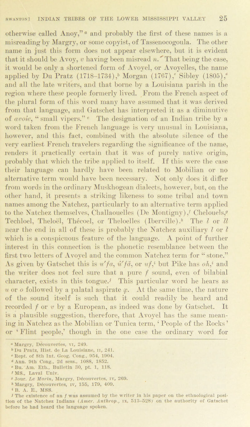 otherwise called Anoy,” 0 and probably the first of these names is a misreading by Margry, or some copyist, of Tassenocogoula. The other name in just this form does not appear elsewhere, but it is evident that it should be Avoy, v having been misread n.' That being the case, it would be only a shortened form of Avoyel, or Avoyelles, the name applied by Du Pratz (1718-1734),6 Morgan (1767),' Sibley (1805),“ and all the late writers, and that borne by a Louisiana parish in the region where these people formerly lived. From the French aspect of the plural form of this word many have assumed that it was derived from that language, and Gatschet has interpreted it as a diminutive of avoie, “small vipers.” e The designation of an Indian tribe by a word taken from the French language is very unusual in Louisiana, however, and this fact, combined with the absolute silence of the very earliest French travelers regarding the significance of the name, renders it practically certain that it was of purely native origin, probably that which the tribe applied to itself. If this were the case their language can hardly have been related to Mobilian or no alternative term would have been necessary. Not only does it differ from words in the ordinary Muskhogean dialects, however, but, on the other hand, it presents a striking likeness to some tribal and town names among the Natchez, particularly to an alternative term applied to the Natchez themselves, C-hallaouelles (I)e Montigny)/ Chelouels,® Techloel, Theloel, Thecoel, or Theloelles (Iberville).7' The l or ll near the end in all of these is probably the Natchez auxiliary l or l which is a conspicuous feature of the language. A point of further interest in this connection is the phonetic resemblance between the first two letters of Avoyel and the common Natchez term for “ stone.” As given by Gatschet this is u'fa, u'fa, or ufj but Pike has olij and the writer does not feel sure that a pure f sound, even of bilabial character, exists in this tongue.-' This particular word he hears as u or o followed by a palatal aspirate x. At the same time, the nature of the sound itself is such that it could readily be heard and recorded f or v by a European, as indeed was done by Gatschet. It is a plausible suggestion, therefore, that Avoyel has the same mean- ing in Natchez as the Mobilian or Tunica term, £ People of the Rocks’ or ‘ Flint people,’ though in the one case the ordinary word for “ Margry, Decouvertes, vi, 249. b Du Pratz, Hist, de I.a Louisiana, n, 241. ° Rept. of 8th Int. Geog. Cong., 954, 1904. d Ann. 9th Cong., 2d sess., 1088, 1852. « Bu. Am. Eth., Bulletin 30, pt. 1, 118. t MS., Laval Univ. a Jour. Le Marin, Margry, rxicouvertes, iv, 209. h Margry, D6couvertes, tv, 155, 179, 409. *B. A. E., MSS. I The existence of an / was assumed by the writer in his paper on the ethnological posi- tion of the Natchez Indians (Amer. Anthrop., lx, 513-528) on the authority of Gatschet before he had heard the language spoken.