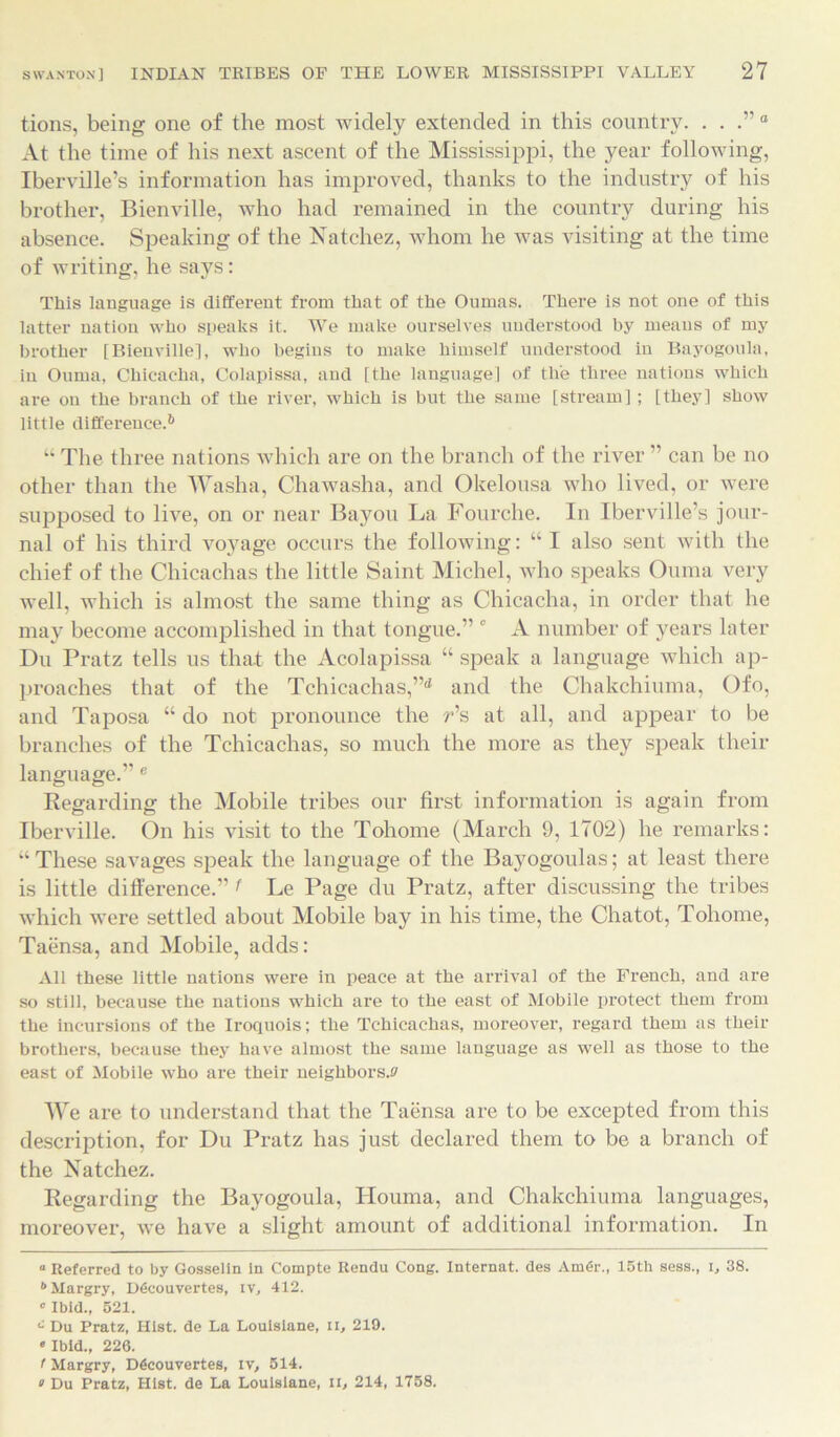 tions, being one of the most widely extended in this country. . . .” 0 At the time of his next ascent of the Mississippi, the year following, Iberville’s information has improved, thanks to the industry of his brother, Bienville, who had remained in the country during his absence. Speaking of the Natchez, whom he was visiting at the time of writing, he says: This language is different from that of the Onmas. There is not one of this latter nation who speaks it. We make ourselves understood by means of my brother [Bienville], who begins to make himself understood in Bayogoula, in Ouma, Chicacha, Colapissa, and [the language] of the three nations which are on the branch of the river, which is but the same [stream] ; [they] show little difference.* 6 “ The three nations which are on the branch of the river ” can be no other than the Washa, Chawasha, and Okelousa who lived, or were supposed to live, on or near Bayou La Fourche. In Iberville’s jour- nal of his third voyage occurs the following: “ I also sent with the chief of the Chicachas the little Saint Michel, who speaks Ouma very well, which is almost the same thing as Chicacha, in order that he may become accomplished in that tongue.” 0 A number of years later Du Pratz tells us that the Acolapissa “ speak a language which ap- proaches that of the Tchicachas,”d and the Chakchiuma, Ofo, and Taposa “ do not pronounce the r’s at all, and appear to be branches of the Tchicachas, so much the more as they speak their language.” e Regarding the Mobile tribes our first information is again from Iberville. On his visit to the Tohome (March 9, 1702) he remarks: “These savages speak the language of the Bayogoulas; at least there is little difference.” f Le Page du Pratz, after discussing the tribes which were settled about Mobile bay in his time, the Chatot, Tohome, Taensa, and Mobile, adds: All these little nations were in peace at the arrival of the French, and are so still, because the nations which are to the east of Mobile protect them from the incursions of the Iroquois; the Tchicachas, moreover, regard them as their brothers, because they have almost the same language as well as those to the east of Mobile who are their neighbors.® We are to understand that the Taensa are to be excepted from this description, for Du Pratz has just declared them to be a branch of the Natchez. Regarding the Bayogoula, Houma, and Chakchiuma languages, moreover, we have a slight amount of additional information. In “ Referred to by Gosselin in Compte Rendu Cong. Internat. des AmGr., 15th sess., l, 38. 6Margry, D6couvertes, iv, 412. * Ibid., 521. c Du Pratz, Hist, de La Louisiane, ii, 219. * Ibid., 226. f Margry, D6couvertes, iv, 514. > Du Pratz, Hist, de La Louisiane, II, 214, 1758.