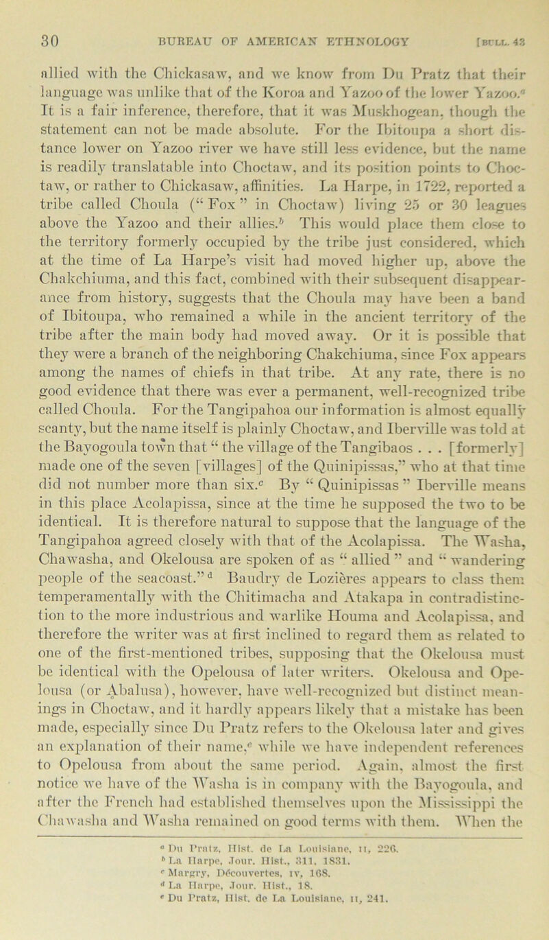 allied with the Chickasaw, and we know from Du Pratz that their language was unlike that of the Ivoroa and Yazoo of the lower Yazoo. It is a fair inference, therefore, that it was Muskhogean, though the Statement can not be made absolute. For the Ibitoupa a short dis- tance lower on Yazoo river Ave haATe still less evidence, but the name is readily translatable into ChoctaAv, and its position points to Choc- taw, or rather to Chickasaw, affinities. La Ilarpe, in 1722, reported a tribe called Choula (“Fox” in Choctaw) living 25 or 30 leagues above the Yazoo and their allies.6 This Avould place them close to the territory formerly occupied by the tribe just considered, which at the time of La Harpe’s visit had moved higher up. above the Chakchiuma, and this fact, combined with their subsequent disappear- ance from history, suggests that the Choula may have been a band of Ibitoupa, who remained a while in the ancient territory of the tribe after the main body had moved away. Or it is possible that the}7 were a branch of the neighboring Chakchiuma, since Fox appears among the names of chiefs in that tribe. At any rate, there is no good evidence that there was ever a permanent, well-recognized tribe called Choula. For the Tangipahoa our information is almost equally scanty, but the name itself is plainly Choctaw, and Iberville was told at the Bayogoula town that “the village of the Tangibaos . . . [formerly] made one of the seA7en [villages] of the Quinipissas,” who at that time did not number more than six. By “ Quinipissas ” Iberville means in this place Acolapissa, since at the time he supposed the two to be identical. It is therefore natural to suppose that the language of the Tangipahoa agreed closely with that of the Acolapissa. The Washa, Chawasha, and Okelousa are spoken of as “ allied ” and “ wandering people of the seacoast.”d Baudry de Lozieres appears to class them temperamentally Avith the Chitimacha and Atakapa in contradistinc- tion to the more industrious and warlike Houma and Acolapissa, and therefore the writer was at first inclined to regard them as related to one of the first-mentioned tribes, supposing that the Okelousa must be identical with the Opelousa of later writers. Okelousa and Ope- lousa (or Abalusa), howeArer, have Avell-recognized but distinct mean- ings in ChoctaAv, and it hardly appears likely that a mistake has been made, especially since Du Pratz refers to the Okelousa later and gives an explanation of their name, Avhile Ave lniA'e independent references to Opelousa from about the same period. Again, almost the first notice, we have of the Wash a is in company with the Bayogoula, and after the French had established themselves upon the Mississippi the Chawasha and Washa remained on good terms Avith them. When the ° Du Pratz, Hist, de La Loulsiane, ir, 226. b La Ilarpe, Jour. Hist., 311, 1831. 0 Margry, D<5couvertes, i v, 168. d La Ilarpe, .Tour. Ilist., 18.