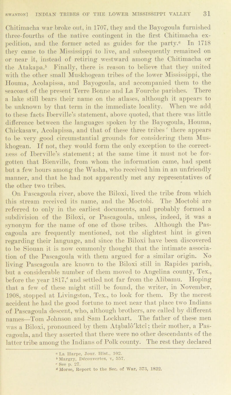 Chitimacha war broke out, in 1707, the}'' and the Bayogoula furnished three-fourths of the native contingent in the first Chitimacha ex- pedition, and the former acted as guides for the party. In 1718 they came to the Mississippi to live, and subsequently remained on or near it, instead of retiring westward among the Chitimacha or the Atakapa.6 Finally, there is reason to believe that they united with the other small Muskhogean tribes of the lower Mississippi, the Houma, Acolapissa, and Bayogoula, and accompanied them to the seacoast of the present Terre Bonne and La Fourche parishes. There a lake still bears their name on the atlases, although it appears to be unknown by that term in the immediate locality. When we add to these facts Iberville’s statement, above quoted, that there was little difference between the languages spoken by the Bayogoula, Houma, Chickasaw, Acolapissa, and that of these three tribes f there appears to be very good circumstantial grounds for considering them Mus- khogean. If not, they would form the only exception to the correct- ness of Iberville’s statement; at the same time it must not be for- gotten that Bienville, from whom the information came, had spent but a few hours among the Washa, who received him in an unfriendly manner, and that he had not apparently met any representatives of the other two tribes. On Pascagoula river, above the Biloxi, lived the tribe from which this stream received its name, and the Moctobi. The Moctobi are referred to only in the earliest documents, and probably formed a subdivision of the Biloxi, or Pascagoula, unless, indeed, it was a synonym for the name of one of those tribes. Although the Pas- cagoula are frequently mentioned, not the slightest hint is given regarding their language, and since the Biloxi have been discovered to be Siouan it is now commonly thought that the intimate associa- tion of the Pascagoula with them argued for a similar origin. No living Pascagoula are known to the Biloxi still in Rapides parish, but a considerable number of them moved to Angelina county, Tex., before the year 1817,“ and settled not far from the Alibamu. Hoping that a few of these might still be found, the writer, in November, 1908, stopped at Livingston, Tex., to look for them. By the merest accident he had the good fortune to meet near that place two Indians of Pascagoula descent, who, although brothers, are called by different names—Tom Johnson and Sam Lockhart. The father of these men was a Biloxi, pronounced by them Atabalo'ktci; their mother, a Pas- cagoula, and they asserted that there were no other descendants of the latter tribe among the Indians of Polk county. The rest they declared La Ilarpe, Jour. Hist., 102. b Margry, I)£cou vcrtes, v, 5r>7. ® See p. 27.  Morse, Report to the Sec. of War, .273, 1822.