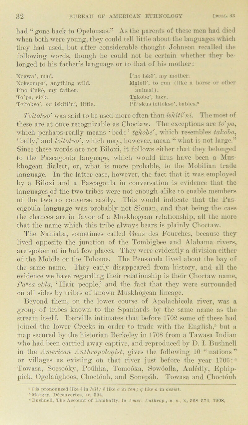 had “ gone back to Opelousas.” As the parents of these men had died when both were young, they could tell little about the languages which they had used, but after considerable thought Johnson recalled the following words, though he could not be certain whether they be- longed to his father’s language or to that of his mother: Nogwa', mad. Noksompa', anything wild. I'no i'nke, my father. To'pa, sick. Tcitokso', or tskJti'nt, little. 1'no iske', my mother. Maleli', to run Hike a horse or other animal). Takobe', lazy. Pfl'skus tcitokso', babies.® . Tcitokso' was said to be used more often than iskiti'ni. The most of these are at once recognizable as Choctaw. The exceptions are to'pa. which perhaps really means ‘bed; ’ takobe', which resembles takoba, ‘ belly,’ and tcitokso', which may, however, mean “ what is not large. Since these words are not Biloxi, it follows either that they belonged to the Pascagoula language, which would thus have been a Mus- khogean dialect, or, what is more probable, to the Mobilian trade language. In the latter case, however, the fact that it was employed by a Biloxi and a Pascagoula in conversation is evidence that the languages of the two tribes were not enough alike to enable members of the two to converse easily. This would indicate that the Pas- cagoula language was probably not Siouan, and that being the case the chances are in favor of a Muskhogean relationship, all the more that the name which this tribe always bears is plainly Choctaw. The Naniaba, sometimes called Gens des Fourches, because they lived opposite the junction of the Tombigbee and Alabama rivers, are spoken of in but few places. They were evidently a division either of the Mobile or the Tohome. The Pensacola lived about the bay of the same name. They early disappeared from history, and all the evidence we have regarding their relationship is their Choctaw name, Panca-okla, ‘ Hair people,’ and the fact that they were surrounded on all sides by tribes of known Muskhogean lineage. Beyond them, on the lower course of Apalachicola river, was a group of tribes known to the Spaniard's by the same name as the stream itself. Iberville intimates that before 1702 some of these had joined the lower Creeks in order to trade with the English,1* but a map secured by the historian Berkeley in 1708 from a Tawasa Indian who had been carried away captive, and reproduced by D. I. Bushnell in the American Anthropologist, gives the following 10 “nations” or villages as existing on that river just before the year 1700:r Towasa, Socsooky, Pouhlca, Tomooka, Sowoolla, Auledly, Ephip- pick, Ogolaughoos, Choctouh, and Sonepah. Towasa and Choctouh a i Is pronounced like i in hill; C like c in len ; a like a in assist. b Margry, Dfcouvertes, iv, 504. r Bushnell, The Account of l.ntnlinlty, in .liner, .Inthrop., n. s„ x, 508—574, 1008.