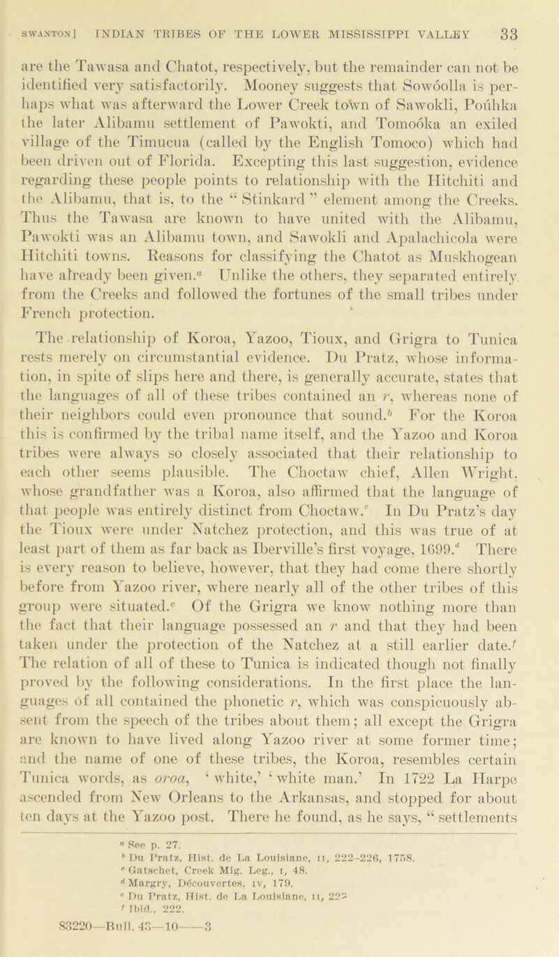 are the Tawasa and Cliatot, respectively, but the remainder can not be identified very satisfactorily. Mooney suggests that Sowoolla is per- haps what was afterward the Lower Creek to\vn of Sawokli, Pouhka the later Alibamu settlement of Pawokti, and Tomooka an exiled village of the Timucua (called by the English Tomoco) which had been driven out of Florida. Excepting this last suggestion, evidence regarding these people points to relationship with the Hitchiti and the Alibamu, that is, to the “ Stinkard ” element among the Creeks. Thus the Tawasa are known to have united with the Alibamu, Pawokti was an Alibamu town, and Sawokli and Apalachicola were Hitchiti towns. Reasons for classifying the Cliatot as Muskhogean have already been given.0 Unlike the others, they separated entirely from the Creeks and followed the fortunes of the small tribes under French protection. The relationship of Koroa, Yazoo, Tioux, and Grigra to Tunica rests merely on circumstantial evidence. Du Pratz, whose informa- tion, in spite of slips here and there, is generally accurate, states that the languages of all of these tribes contained an r, whereas none of their neighbors could even pronounce that sound.6 For the Koroa this is confirmed by the tribal name itself, and the Yazoo and Koroa tribes were always so closely associated that their relationship to each other seems plausible. The Choctaw chief, Allen Wright, whose grandfather was a Koroa, also affirmed that the language of that people was entirely distinct from Choctaw/ In Du Pratz’s day the Tioux were under Natchez protection, and this was true of at least part of them as far back as Iberville’s first voyage, 1699/ There is every reason to believe, however, that they had come there shortly before from Yazoo river, where nearly all of the other tribes of this group were situated/ Of the Grigra we know nothing more than the fact that their language possessed an r and that they had been taken under the protection of the Natchez at a still earlier date/ The relation of all of these to Tunica is indicated though not finally proved by the following considerations. In the first place the lan- guages of all contained the phonetic r, which was conspicuously ab- sent from the speech of the tribes about them; all except the Grigra are known to have lived along Yazoo river at some former time; and the name of one of these tribes, the Koroa, resembles certain Tunica words, as oroa, ‘white,’ ‘white man.’ In 1722 La Ilarpe ascended from New Orleans to the Arkansas, and stopped for about len days at the Yazoo post. There he found, as he says, “ settlements ° See p. 27. b Du Pratz, Hist, de La Louisiane, I r, 222-226, 1758. e Gatschet, Creek Mlg. Leg., i, 48. A Margrv, D6couvcrtes, iv, 170. 8 Du Pratz, Hist, de La Louisiane, n, 222 < Ibid., 222. 83220—Bull. 43—10 3