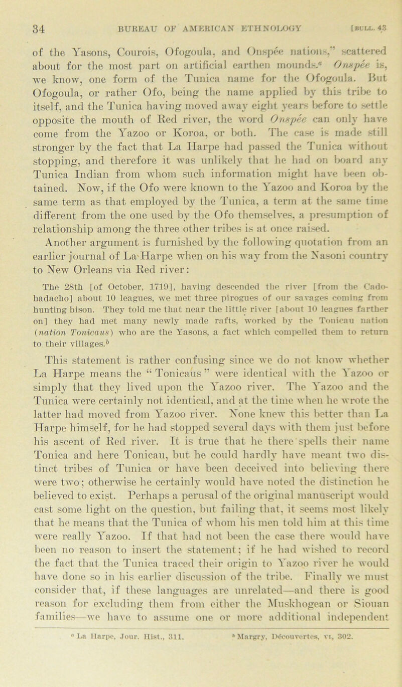 of the Yasons, Courois, Ofogoula, and Onspee nation-. scattered about for the most part on artificial earthen mounds.0 Onapee is, we know, one form of the Tunica name for the Ofogoula. But Ofogoula, or rather Ofo, being the name applied by this trilx; to itself, and the Tunica having moved away eight years before to settle opposite the mouth of Red river, the word Onsspee can only have come from the Yazoo or Koroa, or both. The case is made still stronger by the fact that La Ilarpe had passed the Tunica without stopping, and therefore it was unlikely that he had on l*>ard any Tunica Indian from whom such information might have been ob- tained. Now, if the Ofo were known to the Yazoo and Koroa by the same term as that employed by the Tunica, a term at the same time different from the one used by the Ofo themselves, a presumption of relationship among the three other tribes is at once raised. Another argument is furnished by the following quotation from an earlier journal of La Ilarpe when on his way from the Nasoni country to New Orleans via Red river: The 28th [of October, 17191, having descended the river [from the Cado- hadacho] about 10 leagues, we met three pirogues of our savages coming from hunting bison. They told me that near the little river [about 10 leagues farther on] they had met many newly made rafts, worked by the Touic-au nation (nation Tonicaus) who are the Yasons, a fact which compelled them to return to their villages.6 This statement is rather confusing since we do not know whether La Harpe means the “ Tonicaus ” were identical with the Yazoo or simply that they lived upon the Yazoo river. The Yazoo and the Tunica were certainly not identical, and at the time when he wrote the latter had moved from Yazoo river. None knew this better than La Harpe himself, for he had stopped several days with them just before his ascent of Red river. It is true that he there spells their name Tonica and here Tonicau, but he could hardly have meant two dis- tinct tribes of Tunica or have been deceived into believing there were two; otherwise he certainly would have noted the distinction he believed to exist. Perhaps a perusal of the original manuscript would cast some light on the question, but failing that, it seems most likely that he means that the Tunica of whom his men told him at this time were really Yazoo. If that had not been the case there would have been no reason to insert the statement; if he had wished to record the fact that the Tunica traced their origin to Yazoo river he would have done so in his earlier discussion of the tribe. Finally we must consider that, if these languages are unrelated—and there is good reason for excluding them from either the Muskhogean or Siouan families—we have to assume one or more additional independent La Ilarpe, Jour, llist., 311. Mnrgry, Dfcouvertos, vi, 302.