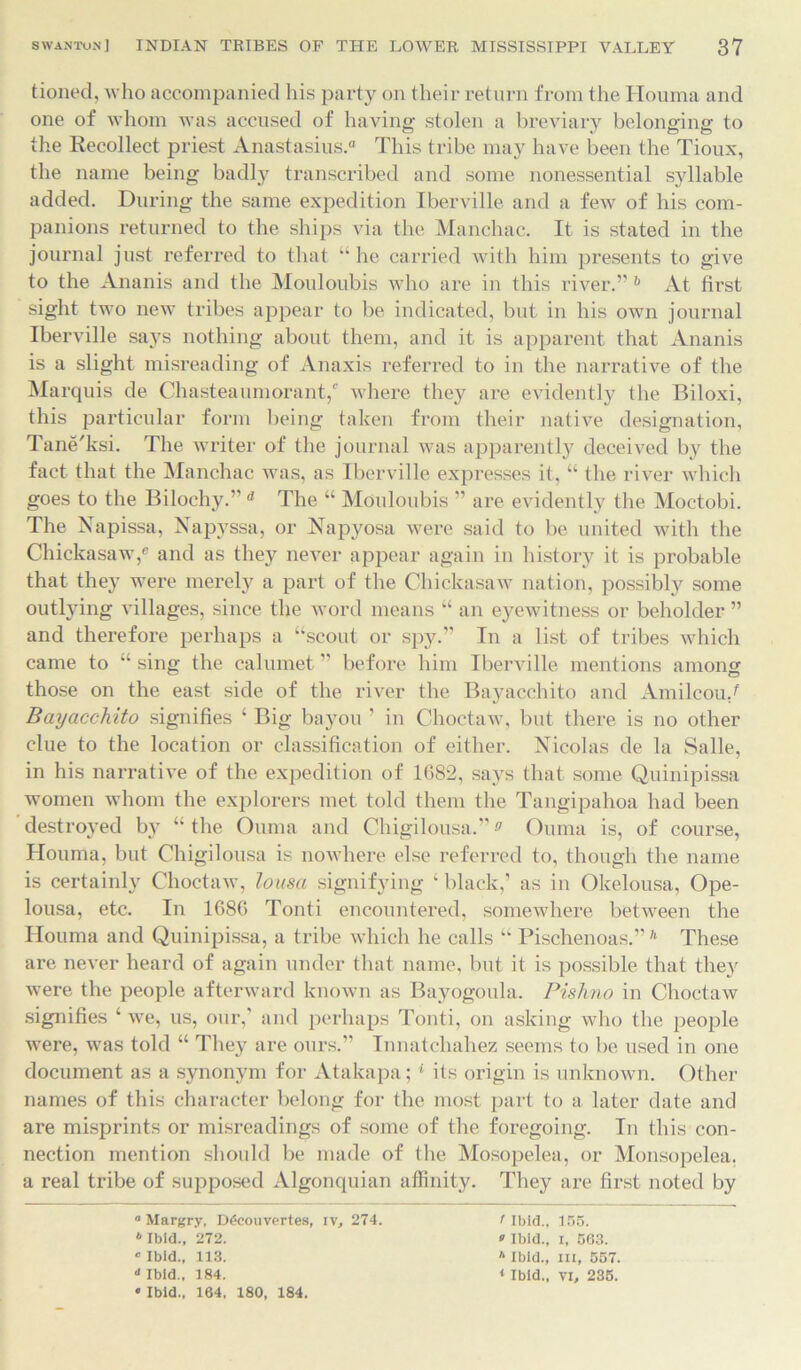 tioned, who accompanied his party on their return from the Houma and one of whom was accused of having stolen a breviary belonging to the Recollect priest Anastasius.0 This tribe may have been the Tioux, the name being badly transcribed and some nonessential syllable added. During the same expedition Iberville and a few of his com- panions returned to the ships via the Manchac. It is stated in the journal just referred to that “he carried with him presents to give to the Ananis and the Mouloubis who are in this river.” 6 At first sight two new tribes appear to be indicated, but in his own journal Iberville says nothing about them, and it is apparent that Ananis is a slight misreading of Anaxis referred to in the narrative of the Marquis de Chasteaumorant,' where they are evidently the Biloxi, this particular form being taken from their native designation, Tane'ksi. The writer of the journal was apparently deceived by the fact that the Manchac was, as Iberville expresses it, “ the river which goes to the Bilochy.” d The “ Mouloubis ” are evidently the Moctobi. The Napissa, Napj'ssa, or Napyosa were said to be united with the Chickasaw,e and as they never appear again in history it is probable that they were merely a part of the Chickasaw nation, possibly some outlying villages, since the word means “ an eyewitness or beholder ” and therefore perhaps a “scout or spy.” In a list of tribes which came to “ sing the calumet ” before him Iberville mentions among those on the east side of the river the Bayacchito and Amileou/ Bayacchito signifies 1 Big bayou ’ in Choctaw, but there is no other clue to the location or classification of either. Nicolas de la Salle, in his narrative of the expedition of 1682, says that some Quinipissa women whom the explorers met told them the Tangipahoa had been destroyed by “the Ouma and Chigilousa.”a Ouma is, of course, Houma, but Chigilousa is nowhere else referred to, though the name is certainly Choctaw, lousa signifying ‘ black,’ as in Okelousa, Ope- lousa, etc. In 1686 Tonti encountered, somewhere between the Houma and Quinipissa, a tribe which he calls “ Pischenoas.”11 These are never heard of again under that name, but it is possible that they were the people afterward known as Bayogoula. Pishno in Choctaw signifies ‘ we, us, our, and perhaps Tonti, on asking who the people were, was told “ They are ours.” Innatchahez seems to be used in one document as a synonym for Atakapa;1 its origin is unknown. Other names of this character belong for the most part to a later date and are misprints or misreadings of some of the foregoing. In this con- nection mention should be made of the Mosopelea, or Monsopelea. a real tribe of supposed Algonquian affinity. They are first noted by ° Margry, D6couvertes, iv, 274. 6 Ibid., 272. • Ibid., 113. d Ibid., 184. > Ibid., i, 563. A Ibid., Ill, 557. 4 Ibid., vi, 235. • Ibid., 164, 180, 184.