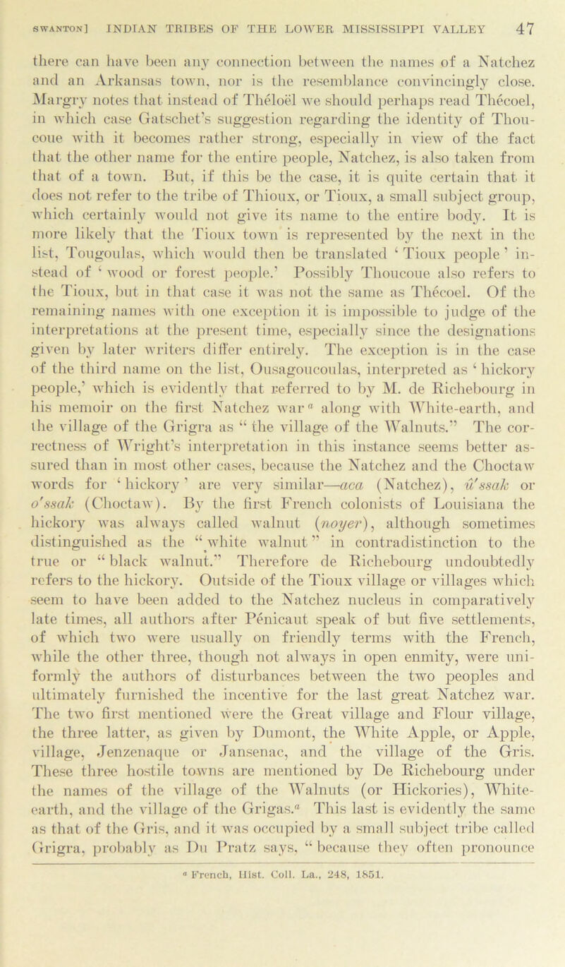 there can have been any connection between the names of a Natchez and an Arkansas town, nor is the resemblance convincingly close. Margry notes that instead of Theloel we should perhaps read Thecoel, in which case Gatschet’s suggestion regarding the identity of Thou- coue with it becomes rather strong, especially in view of the fact that the other name for the entire people, Natchez, is also taken from that of a town. But, if this be the case, it is quite certain that it does not refer to the tribe of Thioux, or Tioux, a small subject group, which certainly would not give its name to the entire body. It is more likely that the Tioux town is represented by the next in the list, Tougoulas, which would then be translated ‘ Tioux people ’ in- stead of 4 wood or forest people.’ Possibly Thoucoue also refers to the Tioux, but in that case it was not the same as Thecoel. Of the remaining names with one exception it is impossible to judge of the interpretations at the present time, especially since the designations given by later writers differ entirely. The exception is in the case of the third name on the list, Ousagoucoulas, interpreted as ‘ hickory people,’ which is evidently that referred to by M. de Richebourg in his memoir on the first Natchez ivar along with White-earth, and the village of the Grigra as “ the village of the Walnuts.” The cor- rectness of Wright’s interpretation in this instance seems better as- sured than in most other cases, because the Natchez and the Choctaw words for ‘hickory’ are very similar—aca (Natchez), u'ssak or o'ssak (Choctaw). By the first French colonists of Louisiana the hickory was always called walnut (noyer), although sometimes distinguished as the “ white walnut ” in contradistinction to the true or “ black walnut.” Therefore de Richebourg undoubtedly refers to the hickory. Outside of the Tioux village or villages which seem to have been added to the Natchez nucleus in comparatively late times, all authors after Penicaut speak of but five settlements, of which two were usually on friendly terms with the French, while the other three, though not always in open enmity, were uni- formly the authors of disturbances between the two peoples and ultimately furnished the incentive for the last great Natchez war. The two first mentioned were the Great village and Flour village, the three latter, as given by Dumont, the White Apple, or Apple, village, Jenzenaque or Jansenac, and the village of the Gris. These three hostile towns are mentioned by De Richebourg under the names of the village of the Walnuts (or Hickories), White- earth, and the village of the Grigas. This last is evidently the same as that of the Gris, and it was occupied by a small subject tribe called Grigra, probably as Du Pratz says, “because they often pronounce French, Hist. Coll. La., 248, 1851.