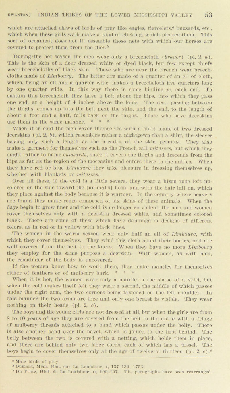 which are attached claws of birds of prey like eagles, tiercelets, buzzards, etc., which when these girls walk make a kind of clicking, which pleases them. This sort of ornament does not ill resemble those nets with which our horses are covered to protect them from the flies.h During-the hot season the men wear only a breechcloth (brayer) (pi. 2, a). This is the skin of a deer dressed white or dyed black, but few except chiefs wear breechcloths of black skin. Those who are near the French wear breech- cloths made of Limboury. The latter are made of a quarter of an ell of cloth, which, being an ell and a quarter wide, makes a breechcloth five quarters long by one quarter wide. In this way there is some binding at each end. To sustain this breechcloth they have a belt about the hips, into which they pass one end, at a height of 4 inches above the loins. The rest, passing between the thighs, comes up into the belt next the skin, and the end, to the length of about a foot and a half, falls back on the thighs. Those who have deerskins use them in the same manner. * * * When it is cold the men cover themselves with a shirt made of two dressed deerskins (pi. 2, b), which resembles rather a nightgown than a shirt, the sleeves having only such a length as the breadth of the skin permits. They also make a garment for themselves such as the French call mitasses, but which they ought rather to name cuissards, since it covers the thighs and descends from the hips as far as the region of the moccasins and enters these to the ankles. When they have red or blue Limboury they take pleasure in dressing themselves up, whether with blankets or mitasses. Over all these, if the cold is a little severe, they wear a bison robe left un- colored on the side toward the [animal’s] flesh, and with the hair left on, which they place against the body because it is warmer. In the country where beavers are found they make robes composed of six skins of these animals. When the days begin to grow finer and the cold is no longer so violent, the men and women cover themselves only with a deerskin dressed white, and sometimes colored black. There are some of these which have daubings in designs of different colors, as in red or in yellow with black lines. The women in the warm season wear only half an ell of Limboury, with which they cover themselves. They wind this cloth about their bodies, and are well covered from the belt to the knees. When they have no more Limboury they employ for the same purpose a deerskin. With women, as with men, the remainder of the body is uncovered. If the women know how to work them, they make mantles for themselves either of feathers or of mulberry bark. * * * When it is hot, the women wear only a mantle in the shape of a skirt, but when the cold makes itself felt they wear a second, the middle of which passes under the right arm, the two corners being fastened on the left shoulder. In this manner the two arms are free and only one breast is visible. They wear nothing on their heads (pi. 2, c). The boys and the young girls are not dressed at all, but when the girls are from 8 to 10 years of age they are covered from the belt to the ankle with a fringe of mulberry threads attached to a band which passes under the belly. There is also another band over the navel, which is joined to the first behind. The belly between the two is covered with a netting, which holds them in place, and there are behind only two large cords, each of which has a tassel. The boys begin to cover themselves only at the age of twelve or thirteen (pi. 2, c).c ° Mal<> birds of prey ‘’Dumont, M(5m. Hist, sur La Louislane, i, 137—139, 1753. Du Pratz, Iiist. de La Louislane, n, 190-197. The paragraphs have been rearranged