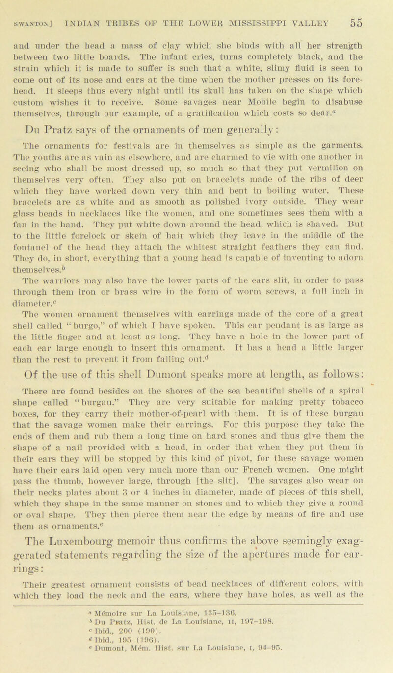 and under the head a mass of clay which she binds with all her strength between two little boards. Tbe infant cries, turns completely black, and tbe strain which it is made to suffer is such that a white, slimy fluid is seen to come out of its nose and ears at the time when the mother presses on its fore- head. It sleeps thus every night until its skull has taken on the shape which custom wishes it to receive. Some savages near Mobile begin to disabuse themselves, through our example, of a gratification which costs so dear. Du Pratz says of the ornaments of men generally: The ornaments for festivals are in themselves as simple as the garments. The youths are as vain as elsewhere, and are charmed to vie with one another in seeing who shall be most dressed up, so much so that they put vermilion on themselves very often. They also put on bracelets made of the ribs of deer which they have worked down very thin and bent in boiling water. These bracelets are as white and as smooth as polished ivory outside. They wear glass beads in necklaces like tbe women, and one sometimes sees them with a fan in the hand. They put white down around the head, which is shaved. But to the little forelock or skein of hair which they leave in the middle of the fontanel of the head they attach the whitest straight feathers they can find. They do, in short, everything that a young head is capable of inventing to adorn themselves.6 The warriors may also have the lower parts of the ears slit, in order to pass through them iron or brass wire in tbe form of worm screws, a full inch in diameter.® The women ornament themselves with earrings made of the core of a great shell called “ burgo,” of which I have spoken. This ear pendant is as large as the little finger and at least as long. They have a hole in the lower part of each ear large enough to insert this ornament. It has a head a little larger than the rest to prevent it from falling out.5 Of the use of this shell Dumont speaks more at length, as follows: There are found besides on the shores of the sea beautiful shells of a spiral shape called “ burgau.” They are very suitable for making pretty tobacco boxes, for they carry their mother-of-pearl with them. It is of these burgau that the savage women make their earrings. For this purpose they take the ends of them and rub them a long time on hard stones and thus give them the shape of a nail provided with a head, in order that when they put them in their ears they will be stopped by this kind of pivot, for these savage women have their ears laid open very much more than our French women. One might pass the thumb, however large, through [the slit]. The savages also wear on their necks plates about ?> or 4 inches in diameter, made of pieces of this shell, which they shape in the same manner on stones and to which they give a round or oval shape. They then pierce them near the edge by means of fire and use them as ornaments.® The Luxembourg memoir thus confirms the above seemingly exag- gerated statements regarding the size of the apertures made for ear- rings: Their greatest ornament consists of bead necklaces of different colors, with which they load the neck and the ears, where they have holes, as well as the  Memoire sur La Louisiane, 135—136. 1 Du I’»atz, Hist, de La Louisiane, n, 107-198. c Ibid., 200 (190). a Ibid., 195 (198). • Dumont, Mem. Hist, sur La Louisiane, i, 94-95.
