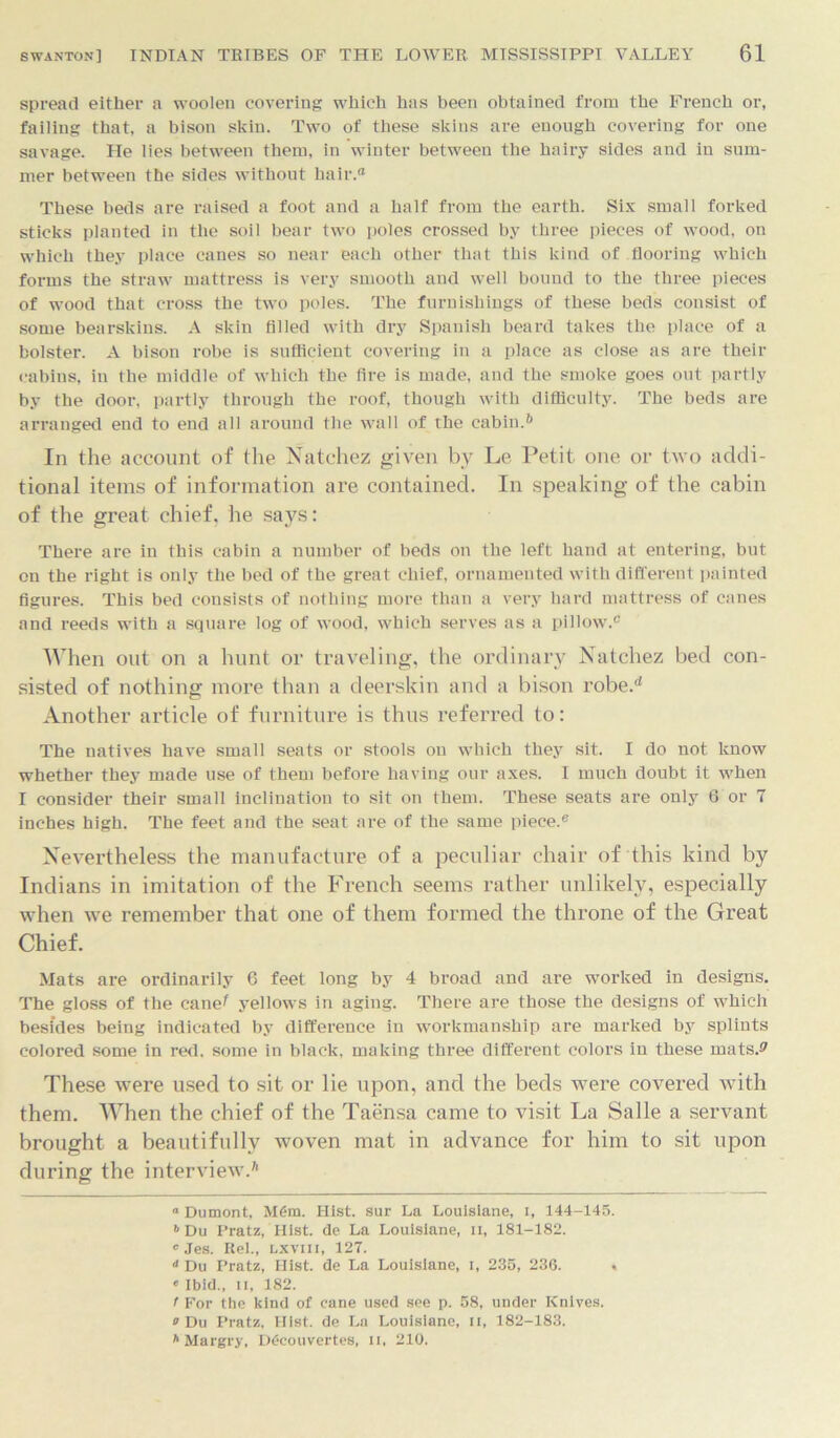 spread either a woolen covering which has been obtained from the French or, failing that, a bison skin. Two of these skins are enough covering for one savage. He lies between them, in winter between the hairy sides and in sum- mer between the sides without hair.® These beds are raised a foot and a half from the earth. Six small forked sticks planted in the soil bear two poles crossed by three pieces of wood, on which they place canes so near each other that this kind of flooring which forms the straw mattress is very smooth and well bound to the three pieces of wood that cross the two poles. The furnishings of these beds consist of some bearskins. A skin filled with dry Spanish beard takes the place of a bolster. A bison robe is sufficient covering in a place as close as are their cabins, in the middle of which the fire is made, and the smoke goes out partly by the door, partly through the roof, though with difficulty. The beds are arranged end to end all around the wall of the cabin.6 In the account of the Natchez given by Le. Petit one or two addi- tional items of information are contained. In speaking of the cabin of the great chief, he says: There are in this cabin a number of beds on the left hand at entering, but on the right is only the bed of the great chief, ornamented with different painted figures. This bed consists of nothing more than a very hard mattress of canes and reeds with a square log of wood, which serves as a pillow.0 When out on a hunt or traveling, the ordinary Natchez bed con- sisted of nothing more than a deerskin and a bison robe.d Another article of furniture is thus referred to: The natives have small seats or stools on which they sit. I do not know whether they made use of them before having our axes. I much doubt it when I consider their small inclination to sit on them. These seats are only 6 or 7 inches high. The feet and the seat are of the same piece.0 Nevertheless the manufacture of a peculiar chair of this kind by Indians in imitation of the French seems rather unlikely, especially when we remember that one of them formed the throne of the Great Chief. Mats are ordinarily 6 feet long by 4 broad and are worked in designs. The gloss of the cane^ yellows in aging. There are those the designs of which besides being indicated by difference in workmanship are marked by splints colored some in red. some in black, making three different colors in these mats.* *7 These were used to sit or lie upon, and the beds were covered with them. When the chief of the Taensa came to visit La Salle a servant brought a beautifully woven mat in advance for him to sit upon during the interview.6 “ Dumont, M6m. Hist, sur La Louislane, i, 144-145. » Du Pratz, Hist, de La Louislane, ii, 181-182. 'Jes. Rel., Lxviii, 127. <* Du Pratz, Hist, de La Louislane, I, 235, 236. • • Ibid., n, 182. t For the kind of cane used see p. 58, under Knives. o Du Pratz, Hist, de La Louisiane, II, 182-183. h Margry, Ddcouvertes, ii, 210.