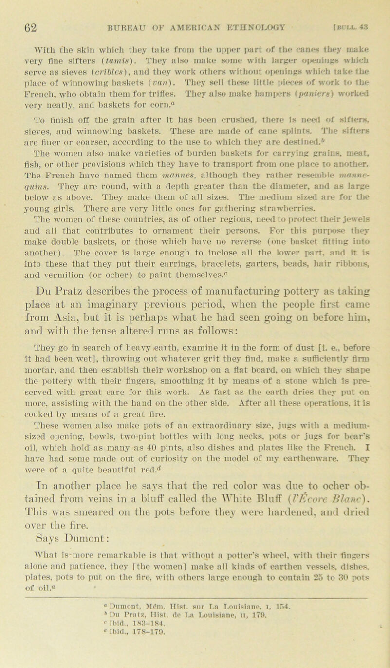 With the skin which they take from the upper part of the canes they make very fine sifters (tarnis). They also make some with larger openings which serve as sieves (criblcs), and they work others without openings which take the place of winnowing baskets (van). They sell these little pieces of work to the French, who obtain them for trifles. They also make hampers (panic rs) worked very neatly, and baskets for corn.0 To finish off the grain after it lias been crushed, there is need of sifters, sieves, and winnowing baskets. These are made of cane splints. The sifters are finer or coarser, according to the use to which they are destined.6 The women also make varieties of burden baskets for carrying grains, meat, fish, or other provisions which they have to transport from one place to another. The French have named them mannes, although they rather resemble manne- quins. They are round, with a depth greater than the diameter, and as large below as above. They make them of all sizes. The medium sized are for the young girls. There are very little ones for gathering strawberries. The women of these countries, as of other regions, need to protect their jewels and all that contributes to ornament their persons. For this purpose they make double baskets, or those which have no reverse (one basket fitting into another). The cover is large enough to inclose all the lower part, and it is into these that they put their earrings, bracelets, garters, beads, hair ribbons, and vermilion (or ocher) to paint themselves.0 Du Pratz describes the process of manufacturing pottery as taking place at an imaginary previous period, when the people first came from Asia, but it is perhaps what he had seen going on before him, and with the tense altered runs as follows: They go in search of heavy earth, examine it in the form of dust [i. e.. before it had been wet], throwing out whatever grit they find, make a sufficiently firm mortar, and then establish their workshop on a flat board, on which they shape the pottery with their fingers, smoothing it by means of a stone which is {ire- served with great care for this work. As fast as the earth dries they put on more, assisting with the hand on the other side. After all these operations, it is cooked by means of a great fire. These women also make pots of an extraordinary size, jugs with a medium- sized opening, bowls, two-pint bottles with long necks, pots or jugs for bear's oil, which hold' as many as 40 pints, also dishes and plates like the French. I have had some made out of curiosity on the model of my earthenware. They were of a quite beautiful redd In another place lie says that the red color was due to ocher ob- tained from veins in a bluff called the White Bluff (Fitcore Blanc). This was smeared on the pots before they were hardened, and dried over the fire. Says Dumont: What is-more remarkable is that without a potter’s wheel, with their fingers alone and patience, they | the women] make all kinds of earthen vessels, dishes, plates, pots to put on the fire, with others large enough to contain 25 to 30 pots of oil.0 0 Dumont, M£m. Hist, sur La Loulsiane, i, 154. '’Dll Pratz, Hist, do La Loulsiane, n, 179. ••Ibid., 183-184. a Ibid., 178-179.