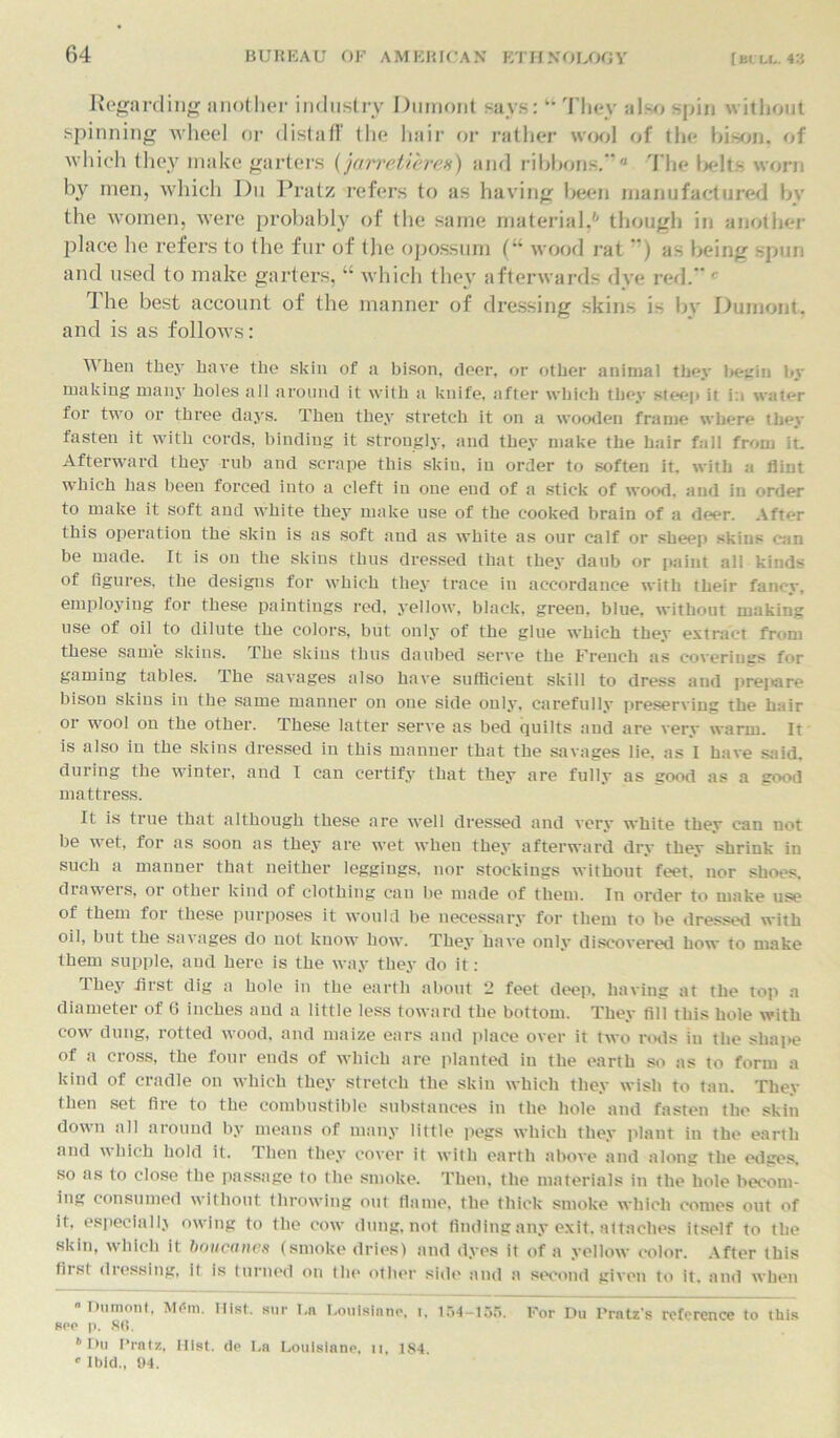 Regarding another industry Dumont says: “ They also spin without spinning wheel or distaff the hair or rather wool of the bison* of which they make garters (jarretieres) and ribbons.0 The belts worn by men, which Du Pratz refers to as having been manufactured bv the women, were probably of the same material,6 though in another place he refers to the fur of the opossum (“ wood rat ) as being spun and used to make garters, “ which they afterwards dye red. r The best account of the manner of dressing skins is by Dumont, and is as follows: When they have the skin of a bison, deer, or other animal they begin by making many holes all around it with a knife, after which they steep it in water for two or three days. Then they stretch it on a wooden frame where they fasten it with cords, binding it strongly, and they make the hair fall from it. Afterward they rub and scrape this skin, in order to soften it. with a flint which has been forced into a cleft in one end of a stick of wood, and in order to make it soft and white they make use of the cooked brain of a deer. After this operation the skin is as soft and as white as our calf or sheep skins can be made. It is on the skins thus dressed that they daub or paint all kinds of figures, the designs for which they trace in accordance with their fancy, employing for these paintings red, yellow, black, green, blue, without making use of oil to dilute the colors, but only of the glue which they extract from these same skins. The skins thus daubed serve the French as coverings for gaming tables. The savages also have sufficient skill to dress aud prepare bison skins in the same manner on one side only, carefully preserving the hair or wool on the other. These latter serve as bed quilts and are very warm. It is also in the skins dressed in this manner that the savages lie. as I have said, during the winter, and I can certify that they are fully as good as a good mattress. It is true that although these are well dressed and very white they can not be wet, for as soon as they are wet when they afterward dry they shrink in such a manner that neither leggings, nor stockings without feet, nor shoes, draweis, or other kind of clothing can be made of them. In order to make use of them for these purposes it would be necessary for them to be dressed with oil, but the savages do not know how. They have only discovered how to make them supple, aud here is the way they do it: they first dig a hole in the earth about 2 feet deep, having at the top a diameter of 6 inches and a little less toward the bottom. They fill this hole with cow dung, rotted wood, and maize ears and place over it two rods in the shape of a cross, the four ends of which are planted in the earth so as to form a kind of cradle on which they stretch the skin which they wish to tan. Tbey then set fire to the combustible substances in the hole and fasten the skin down all around by means of many little pegs which they plant in the earth and which hold it. Then they cover it with earth above and along the edges, so as to close the passage to the smoke. Then, the materials in the hole becom- ing consumed without throwing out flame, the thick smoke which comes out of it, especiallj owing to the cow dung, not finding any exit, attaches itself to the skin, which it boucanes (smoke dries) and dyes it of a yellow color. After this fits! dressing, it is turned on the other side and a second given to it. and when  I>nmont, Mem. Mist, sur T.n l.ouisinno, i, 154-155. For Du Prntz’s reference to this sop p. SC. 6 Du Prntz, Mist, do l.a Louisians, n, 184 « Ibid., 04.