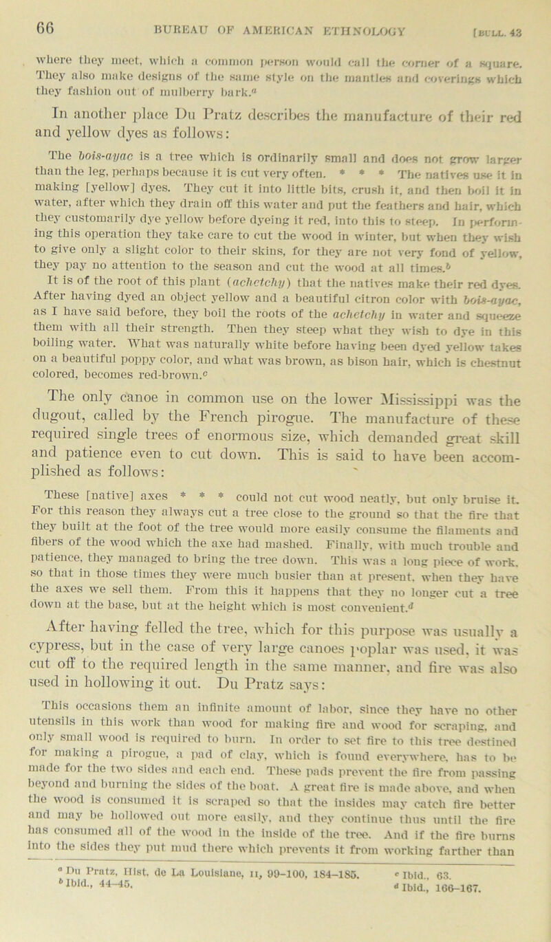 [bull. 43 where they meet, which ii common person would cull the corner of a square. They also make designs of the same style on the mantles and coverings which they fashion out of mulberry hark/' In another place Du Pratz describes the manufacture of their red and yellow dyes as follows: The bois-ayac is a tree which is ordinarily small and does not grow larger than the leg, perhaps because it is cut very often. * * * The natives use it in making [yellow] dyes. They cut it into little bits, crush it, and then boil it in water, after which they drain off this water and put the feathers and hair, which they customarily dye yellow before dyeing it red, into this to steep. In perform ing this operation they take care to cut the wood in winter, but when they wish to give only a slight color to their skins, for they are not very fond of yellow, they pay no attention to the season and cut the wood at all times.* 6 It is of the root of this plant (achetchy) that the natives make their red dyes. After having dyed an object yellow and a beautiful citron color with bois-ayac, as I have said before, they boil the roots of the aclietcliy in water and squeeze them with all their strength. Then they steep what they wish to dye in this boiling water. What was naturally white before having been dyed yellow takes on a beautiful poppy color, and what was brown, as bison hair, which is chestnut colored, becomes red-brown.c The only canoe in common use on the lower Mississippi was the dugout, called by the French pirogue. The manufacture of these required single trees of enormous size, which demanded great skill and patience even to cut down. This is said to have been accom- plished as follows: These [native] axes * * * could not cut wood neatly, but only bruise it. For this reason they always cut a tree close to the ground so that the fire that they built at the foot of the tree would more easily consume the filaments and fibers of the wood which the axe had mashed. Finally, with much trouble and patience, they managed to bring the tree down. This was a long piece of work, so that in those times they were much busier than at present, when they have the axes we sell them. From this it happens that they no longer cut a tree down at the base, but at the height which is most convenient.^ After having felled the tree, which for this purpose was usually a cypress, but in the case of very large canoes poplar was used, it was cut off to the required length in the same manner, and fire was also used in hollowing it out. Du Pratz says: 1 his occasions them an infinite amount of labor, since they have no other utensils in this work than wood for making fire and wood for scraping, and only small wood is required to burn. In order to set fire to this tree destined for making a pirogue, a pad of clay, which is found everywhere, has to be made for the two sides and each end. These pads prevent the fire from passing beyond and burning the sides of the boat. A great fire is made above, and when the wood is consumed it is scraped so that the insides may catch fire better and may be hollowed out more easily, and they continue thus until the fire has consumed all of the wood in the inside of the tree. And if the fire burns into the sides they put mud there which prevents it from working farther than “ Du Pratz, Hist, de La Louisiana, ii, 99-100, 1S4-185. 6 Ibid., 44-45. O Ibid.. 63.