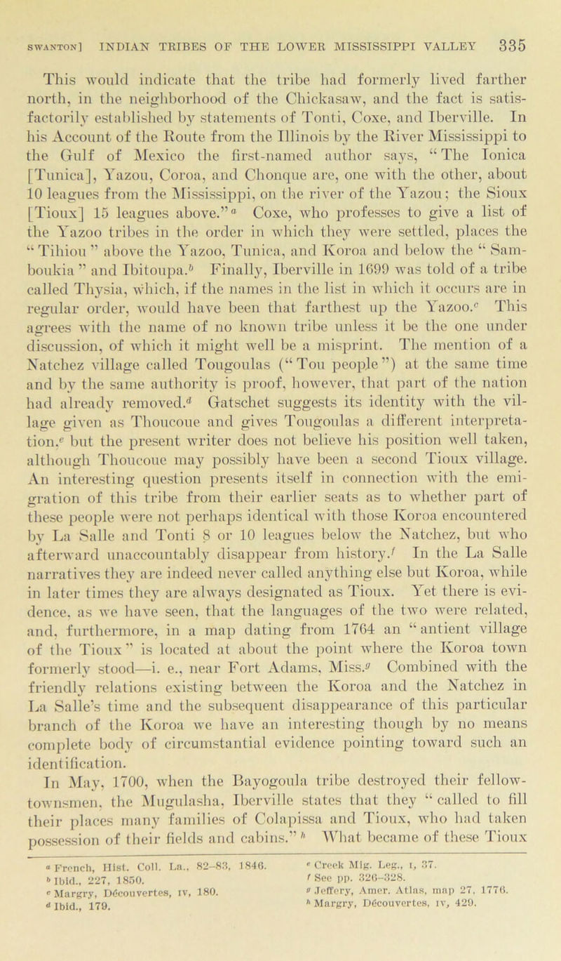 This would indicate that the tribe had formerly lived farther north, in the neighborhood of the Chickasaw, and the fact is satis- factorily established by statements of Tonti, Coxe, and Iberville. In his Account of the Route from the Illinois by the River Mississippi to the Gulf of Mexico the first-named author says, “ The Ionica [Tunica], Yazou, Coroa, and Chonque are, one with the other, about 10 leagues from the Mississippi, on the river of the Yazou; the Sioux [Tioux] 15 leagues above.”® Coxe, who professes to give a list of the Yazoo tribes in the order in which they were settled, places the “ Tihiou ” above the Yazoo, Tunica, and Ivoroa and below the “ Sam- boukia ” and Ibitoupa.* 6 Finally, Iberville in 1699 was told of a tribe called Thysia, which, if the names in the list in which it occurs are in regular order, would have been that farthest up the Yazoo.® This agrees with the name of no known tribe unless it be the one under discussion, of which it might well be a misprint. The mention of a Natchez village called Tougoulas (“Ton people”) at the same time and by the same authority is proof, however, that part of the nation had already removed.'* Gatschet suggests its identity with the vil- lage given as Thoucoue and gives Tougoulas a different interpreta- tion,® but the present writer does not believe his position well taken, although Thoucoue may possibly have been a second Tioux village. An interesting question presents itself in connection with the emi- gration of this tribe from their earlier seats as to whether part of these people were not perhaps identical with those Ivoroa encountered by La Salle and Tonti 8 or 10 leagues below the Natchez, but who afterward unaccountably disappear from history/ In the La Salle narratives they are indeed never called anything else but Ivoroa, while in later times they are always designated as Tioux. Yet there is evi- dence. as we have seen, that the languages of the two were related, and, furthermore, in a map dating from 1764 an “ antient village of the Tioux ” is located at about the point where the Ivoroa town formerly stood—i. e., near Fort Adams, Miss/ Combined with the friendly relations existing between the Ivoroa and the Natchez in La Salle’s time and the subsequent disappearance of this particular branch of the Koroa we have an interesting though by no means complete body of circumstantial evidence pointing toward such an identification. In May, 1700, when the Bayogoula tribe destroyed their fellow- townsmen, the Mugulasha, Iberville states that they “ called to fill their places many families of Colapissa and Tioux, who had taken possession of their fields and cabins.” h What became of these Tioux “French, Hist. Coll. La., 82-83, 1846. '’Creek Mig. Leg., i, 37. 6 Ibid., 227, 1850. ' See PP- 326-328. c Margry, D<5couvertes, iv, 180. Jeffery, Amer. Atlas, map 27. 1776. ‘‘Ibid., 179. '‘Margry, DGcouvertes, iv, 429.