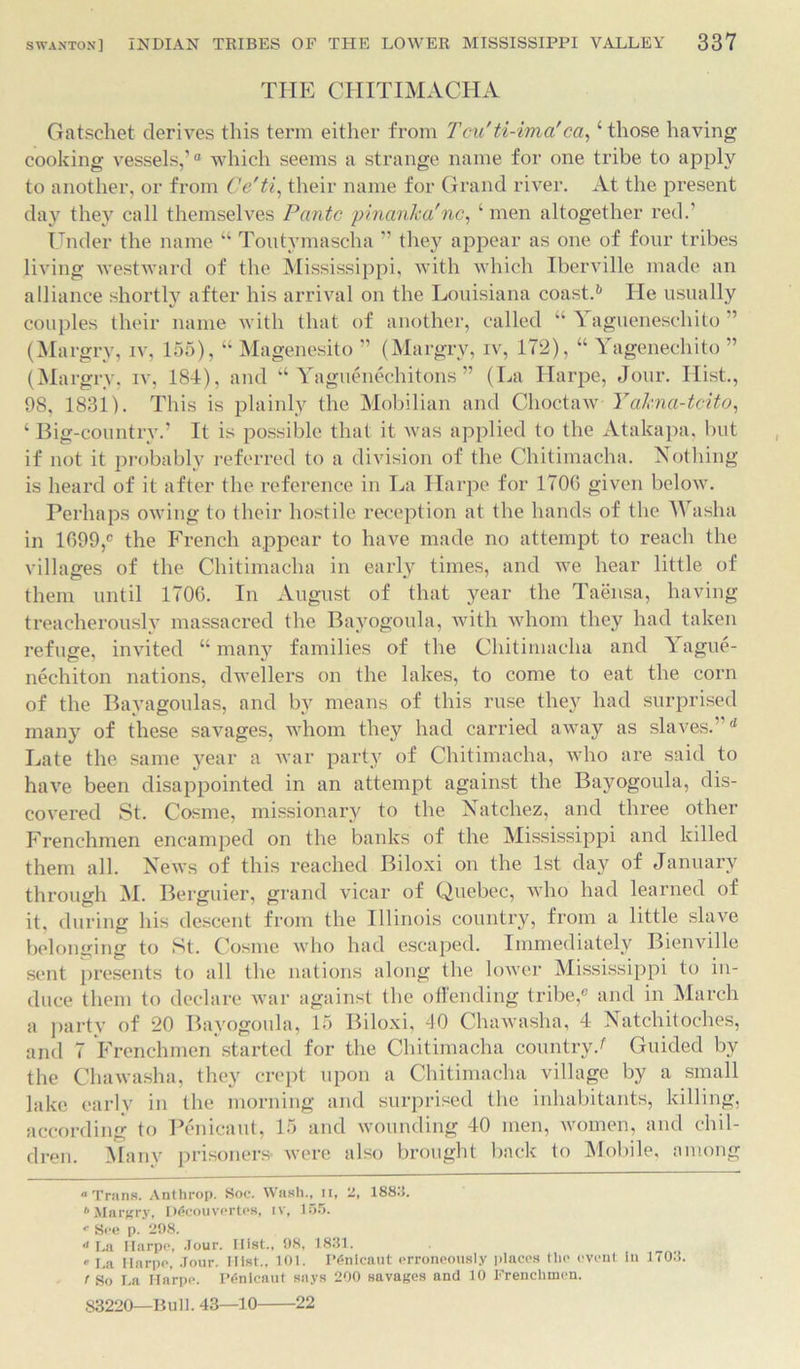 THE CHITIMACHA Gatschet derives this term either from Tcu'ti-ima'ca,4 those having cooking vessels,’ ° which seems a strange name for one tribe to apply to another, or from Ce'ti, their name for Grand river. At the present day they call themselves Panto pinanka'nc, 4 men altogether red.' Under the name 44 Toutvmascha ” they appear as one of four tribes living westward of the Mississippi, with which Iberville made an alliance shortly after his arrival on the Louisiana coasts lie usually couples their name with that of another, called 44 5 agueneschito ” (Margry, iv, 155), “ Magenesito ” (Margry, iv, 172), “ Yagenechito ” (Margry, iv, 184), and “ Yaguenechitons ” (La Harpe, Jour. Hist., 98, 1831). This is plainly the Mobilian and Choctaw Yakna-tcito, 4 Big-countrv.’ It is possible that it Avas applied to the Atakapa, but if not it probably referred to a division of the Chitimacha. Nothing is heard of it after the reference in La Harpe for 1706 given below. Perhaps owing to their hostile reception at the hands of the Washa in 1099,° the French appear to have made no attempt to reach the villages of the Chitimacha in early times, and we hear little of them until 1706. In August of that year the Taensa, having treacherously massacred the Bayogoula, with whom they had taken refuge, invited “many families of the Chitimacha and Yague- nechiton nations, dwellers on the lakes, to come to eat the corn of the Bayagoulas, and by means of this ruse they had surprised many of these savages, whom they had carried away as slaves.”d Late the same year a Avar party of Chitimacha, who are said to have been disappointed in an attempt against the Bayogoula, dis- covered St. Cosine, missionary to the Natchez, and three other Frenchmen encamped on the banks of the Mississippi and killed them all. News of this reached Biloxi on the 1st day of January through M. Berguier, grand vicar of Quebec, Avho had learned of it. during his descent from the Illinois country, from a little slave belonging to St. Cosine who had escaped. Immediately BienArille sent presents to all the nations along the lower Mississippi to in- duce them to declare war against the offending tribe,® and in March a party of 20 Bayogoula, 15 Biloxi, 40 Chawasha, 4 Natchitoches, and 7 Frenchmen started for the Chitimacha country/ Guided by the Chawasha, they crept upon a Chitimacha village by a small lake early in the morning and surprised the inhabitants, killing, according to Penicaut, 15 and Avounding 40 men, Avomen, and chil- dren. Many prisoners- were also brought back to Mobile, among “Trans. Anthrop. Soc. Wash., ii, 2, 1883. Margry, Dficouvertes, iv, 155. « See p. 298. «i La Marpe, Jour. 111st., 98, 1831. “ La Marpe, .Tour. Ilist., 101. PSnlcaut erroneously places the event In 1703. r so La Harpe. P6nicaut says 200 savages and 10 Frenchmen. S3220—Bull. 43—10 22