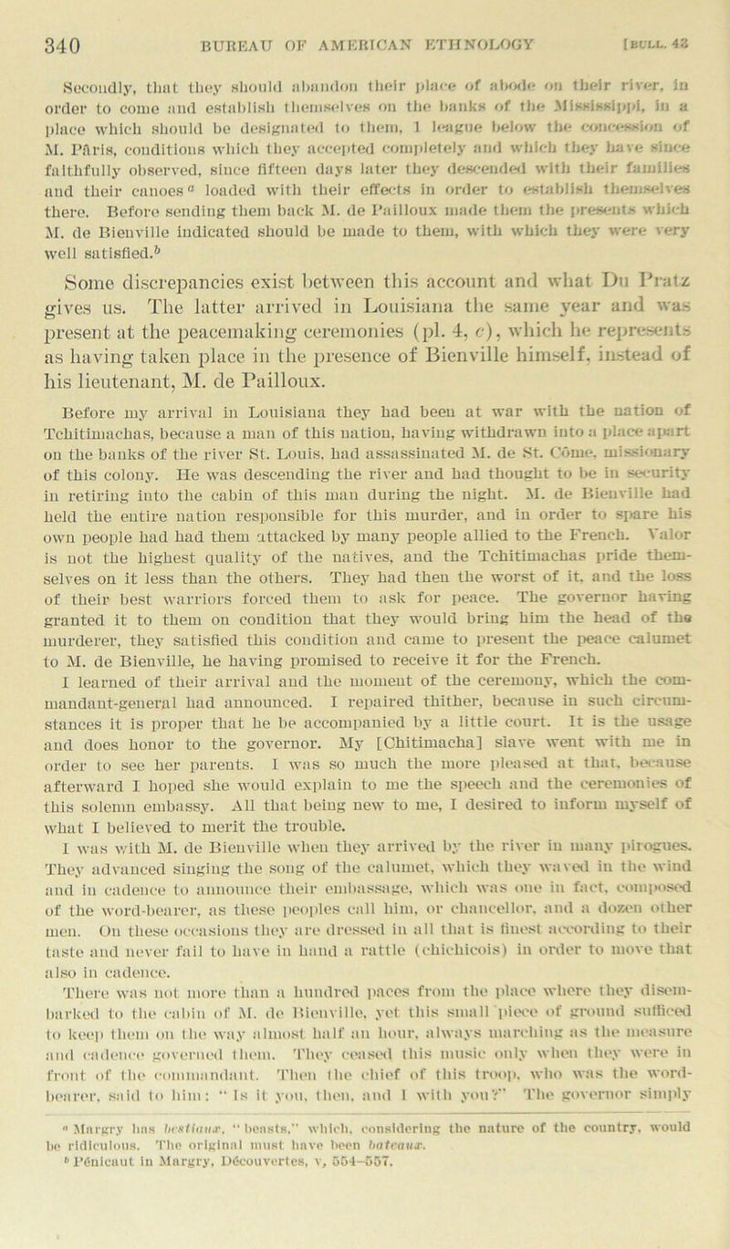 Secondly, that they should abandon their place of abode on their river, in order to come and establish themselves on the banks of the Mississippi, in a place which should be designated to them, 1 league below the concession of M. Pflris, conditions which they accepted completely and which they have since faithfully observed, since fifteen days later they descended with their families and their canoes0 loaded with their effects in order to establish themselves there. Before sending them back M. de Pailloux made them the presents which M. de Bienville indicated should be made to them, with which they were very well satisfied.6 Home discrepancies exist between this account and what Du Pratz gives us. The latter arrived in Louisiana the same year and was present at the peacemaking ceremonies (pi. 4, c), which he represents as having taken place in the presence of Bienville himself, instead of his lieutenant, M. de Pailloux. Before my arrival in Louisiana they had been at war with the nation of Tchitimaehas, because a man of this nation, having withdrawn into a place apart on the banks of the river St. Louis, had assassinated M. de St. Come, missionary of this colony. He was descending the river and had thought to be in security in retiring into the cabin of this man during the night. M. de Bienville had held the entire nation responsible for this murder, and in order to spare bis own people had had them attacked by many people allied to the French. Valor is not the highest quality of the natives, and the Tchitimaehas pride them- selves on it less than the others. They had then the worst of it. and the loss of their best warriors forced them to ask for peace. The governor having granted it to them on condition that they would bring him the head of the murderer, they satisfied this condition and came to present the peace calumet to M. de Bienville, he having promised to receive it for the French. i learned of their arrival and the moment of the ceremony, which the com- mandant-general had announced. I repaired thither, because in such circum- stances it is proper that he be accompanied by a little court. It is the usage and does honor to the governor. My [Chitimaeha] slave went with me in order to see her parents. I was so much the more pleased at that, because afterward I hoped she would explain to me the speech and the ceremonies of this solemn embassy. All that being new to me, I desired to inform myself of what I believed to merit the trouble. I was with M. de Bienville when they arrived by the river in many pirogues. They advanced singing the song of the calumet, which they waved in the wind and in cadence to announce their embassage, which was one in fact, composed of the word-bearer, as these peoples call him, or chancellor, and a dozen other men. On these occasions they are dressed in all that is finest according to their taste and never fail to have in hand a rattle (chichicois) in order to move that also in cadence. There was not more than a hundred paces from the place where they disem- barked to the cabin of M. de Bienville, yet this smaU piece of ground sufficed to keep them on the way almost half an hour, always marching as the measure and cadence governed them. They ceased this music only when they were in front of the commandant. Then the chief of this troop, who was the word- bearer. said to him: “ Is it you, then, and 1 with youV The governor simply  Mnrgry Inis brstiaux, “ beasts. which, considering the nature of the country, would bo ridiculous. The original must have been bateaux. * PCuicaut in Mnrgry, D&xmvcrtes, v, 504-557.