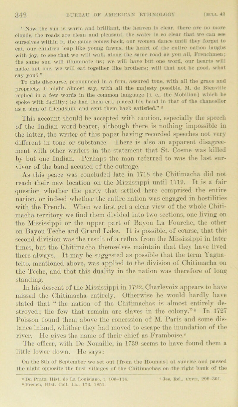 “Now the sun is warm and brilliant, tin* heaven is clear, there are no more clouds, the roads are chain and pleasant, the water is so clear that we can see ourselves within it, the game comes hack, our women dance until they forget to eat, our children leap like young fawns, the heart of the entire nation laughs with joy, to see that we will walk along the same road as you all, Frenchmen; the same stui will illuminate us; we will have but one word, our hearts will make but one, we will eat together like brothers; will that not be good, what say you ?” To this discourse, pronounced in a firm, assured tone, with all the grace and propriety, I might almost say, with ail the majesty possible, M. de Bienville replied in a few words in the common language [i. e., the Mobilian] which he spoke with facility; he had them eat, placed his hand in that of the chancellor as a sign of friendship, and sent them back satisfied.” a This account should be accepted with caution, especially the speech of the Indian word-bearer, although there is nothing impossible in the latter, the writer of this paper having recorded speeches not very different in tone or substance. There is also an apparent disagree- ment with other writers in the statement that St. Cosme was killed b}^ but one Indian. Perhaps the man referred to was the last sur- vivor of the band accused of the outrage. As this peace was concluded late in 1718 the Chitimaeha did not reach their new location on the Mississippi until 1719. It is a fair question whether the party that settled here comprised the entire nation, or indeed whether the entire nation was engaged in hostilities with the French. When we first get a clear view of the whole Chiti- macha territory we find them divided into two sections, one living on the Mississippi or the upper part of Bayou La Fourche, the other on Bayou Teche and Grand Lake. It is possible, of course, that this second division was the result of a reflux from the Mississippi in later times, but the Chitimaeha themselves maintain that they have lived there always. It may be suggested as possible that the term 'l agna- tcito, mentioned above, was applied to the division of Chitimaeha on the Teche, and that this duality in the nation was therefore of long standing. In his descent of the Mississippi in 1722, Charlevoix appears to have missed the Chitimaeha entirely. Otherwise he would hardly have stated that “ the nation of the Chitimachas is almost entirely de- stroyed; the few that remain are slaves in the colony.”b In 1727 Poisson found them above the concession of M. Paris and some dis- tance inland, whither they had moved to escape the inundation of the river. He gives the name of their chief as Framboise.0 The officer, with De Nouaille, in 1739 seems to have found them a little lower down. lie says: On the Slh of September we set out [from the Iloumas] at sunrise and passed the night opposite the first villages of the Chitimachas on the right bank of the “Du I’ratz, Hist, (lo I.a T.ouisinno, i, 100-114. “Jos. Ret., lxvii. 299-301. b French, 111st. Coll. l.n„ 17(1. 1851.