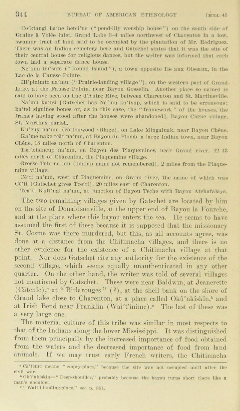 Co'ktnngi lm'ne hetcl'nc (“pond-lily worship house”) on the south side- of Grnlne A Volfie Inlet, Grant! Lake 3-4 miles northwest of Oliarentou in a low, swampy tract of land said to he occupied by the plantation of Mr. Rodriguez. There was an Indian cemetery here and Gatschet states that it was the site of their central house for religious dances, but the writer was informed that each town had a separate dance house. Ne'kun tsi'snls (“Round island”), a town opposite lie aux Oiseaux, in the Lac de ia Fausse Pointe. Ili'pinimtc na'mu (“Prairie-landing village”), on the western jiart of Grand Lake, at the Fausse Pointe, near Bayou Gosselin. Another place so named is said to have been on Lac d’Autre Rive, between Charenton and SB Martinsville. Na'mu ka'tsi [Gatschet has Na'mu ka'tsup, which is said to be erroneous: lca'tsi signifies bones or, as in this case, the “framework” of the houses, the frames having stood after the houses were abandoned], Bayou Cliene village. St. Martin’s parish. Ku'cux na'mu (cottonwood village), on Lake Mingaluak, near Bayou ChPne. Iva'me nakc teat na'mu, at Bayou du Plomb, a large Indian town, near Bayou Chene, IS miles north of Charenton. Tsa'xtsincup na'mu, on Bayou des Plaquemines, near Grand river, 42-43 miles north of Charenton, the Plaquemine village. Grosse Tete na'mu (Indian name not remembered), 2 miles from the Plaque- mine village. Ce'ti na'mu, west of Plaquemine, on Grand river, the name of which was Ce'ti (Gatschet gives Tce'ti), 20 miles east of Charenton. Tca'ti Kuti'ngi na'mu, at junction of Bayou Teche with Bayou Archafalaya. The two remaining villages given by Gatschet are located by him on the site of Donaldsonville, at the upper end of Bayou la Fourche, and at the place where this bayou enters the sea. He seems to have assumed the first of these because it is supposed that the missionary St. Cosine was there murdered, but this, as all accounts agree, was done at a distance from the Chitimacha villages, and there is no other evidence for the existence of a Chitimacha village at that point. Nor does Gatschet cite any authority for the existence of the second village, which seems equally unauthenticated in any other quarter. On the other hand, the writer was told of several villages not mentioned by Gatschet. These were near Baldwin, at Jeanerette (Catcnic),“ at “ Bitlarouges ” (?), at the shell bank on the shore of Grand lake close to Charenton, at a place called Oku'nkiskin,6 and at Irish Bend near Franklin (Wai't'inimc).0 The last of these was a very large one. The material culture of this tribe was similar in most respects to that of the Indians along the lower Mississippi. It was distinguished from them principally by the increased importance of food obtained from the waters and the decreased importance of food from land animals. It we may trust early French writers, the Chitimacha  <’ii'tcntc moans “ empty-place, because the silo was not occupied until after tlie civil war. * Oku nklsktu=“ Deep-sliouldor, probably because the bayou turns short there like a man's shoulder. r “ Wait'i-lnndlug-plaoo. see p. :t.r>l.