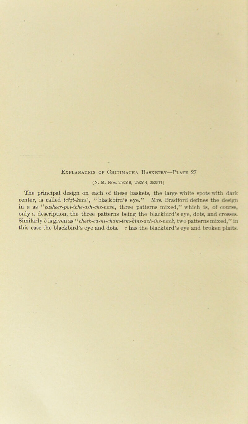 (N. M. Nos. 253516, 253514, 253511) The principal design on each of these baskets, the large white spots with dark center, is called tdixt-kani', “blackbird’s eye.” Mrs. Bradford defines the design in a as “casheer-poi-iche-ash-che-nash, three patterns mixed,” which is, of course, only a description, the three patterns being the blackbird’s eye, dots, and crosses. Similarly b is given as “ cheek-ca-ni-cham-tem-kine-ach-ihe-nack, two patterns mixed,” in this case the blackbird’s eye and dots, c has the blackbird’s eye and broken plaits.