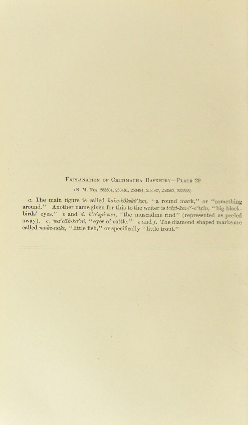 (N. M. Nos. 253504, 253491, 253494, 253537, 253502, 2535361 a. The main figure is called hakc-kdkskd'ksn, “a round mark,” or “something around.” Another name given for this to the writer is tcexl-kani'-a'txin, “big black- birds’ eyes.” b and d. k’o'spi-suu, “the muscadine rind” (represented as peeled away), c. wa'ctxk-ka'ni, “eyes of cattle.” e and/. The diamond shaped marks are called makc-nakc, “little fish,” or specifically “little trout.”