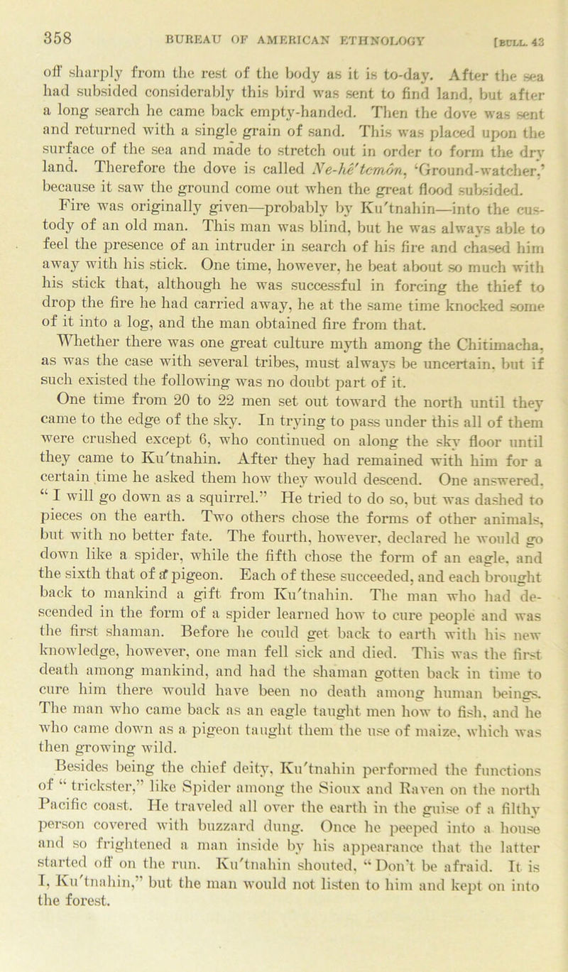 oil' sharply from the rest of the body as it is to-day. After the sea had subsided considerably this bird was sent to find land, but after a long search he came back empty-handed. Then the dove was sent and returned with a single grain of sand. This was placed upon the surface of the sea and made to stretch out in order to form the dry land. Therefore the dove is called Ne-he'tcmon, ‘Ground-watcher.’ because it saw the ground come out when the great flood subsided. Fire was originally given—probably by Ku'tnahin—into the cus- tody of an old man. This man was blind, but he was always able to feel the presence of an intruder in search of his fire and chased him away with his stick. One time, however, he beat about so much with his stick that, although he was successful in forcing the thief to drop the fire he had carried away, he at the same time knocked some of it into a log, and the man obtained fire from that. Whether there was one great culture myth among the Chitimacha. as was the case with several tribes, must always be uncertain, but if such existed the following was no doubt part of it. One time from 20 to 22 men set out toward the north until they came to the edge of the sky. In trying to pass under this all of them were crushed except. 6, who continued on along the sky floor until they came to Ku'tnahin. After they had remained with him for a certain time he asked them how they would descend. One answered. ‘k I will go down as a squirrel. ! He tried to do so, but was dashed to pieces on the earth. Two others chose the forms of other animals, but with no better fate. The fourth, however, declared he would go down like a spider, while the fifth chose the form of an eagle, and the sixth that of if pigeon. Each of these succeeded, and each brought back to mankind a gift, from Ku'tnahin. The man who had de- scended in the form of a spider learned how to cure people and was the first shaman. Before he could get back to earth with his new knowledge, however, one man fell sick and died. This was the first death among mankind, and had the shaman gotten back in time to cure him there would have been no death among human beings. The man who came back as an eagle taught men how to fish, and he who came down as a pigeon taught them the use of maize, which was then growing wild. Besides being the chief deity, Ku'tnahin performed the functions of “ trickster,” like Spider among the Sioux and Raven on the north Pacific coast. He traveled all over the earth in the guise of a filthy person covered with buzzard dung. Once he peeped into a house and so frightened a man inside by his appearance that the latter started oft on the run. Ku'tnahin shouted, “Don’t be afraid. It is I, Ku tnahin, but the man would not listen to him and kept on into the forest.