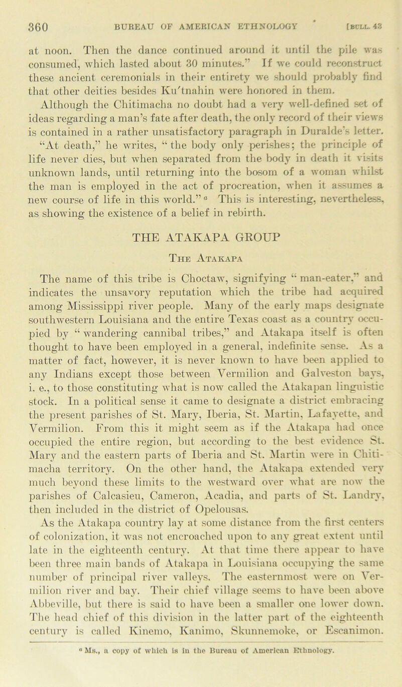 at noon. Then the dance continued around it until the pile was consumed, which lasted about 30 minutes.” If we could reconstruct these ancient ceremonials in their entirety we should probably find that other deities besides Ku'tnahin were honored in them. Although the Chitimacha no doubt had a very well-defined set of ideas regarding a man’s fate after death, the only record of their views is contained in a rather unsatisfactory paragraph in Durable'- letter. “At death,” he writes, “the body only perishes; the principle of life never dies, but when separated from the body in death it visits unknown lands, until returning into the bosom of a woman whilst the man is employed in the act of procreation, when it assumes a new course of life in this world.” 0 This is interesting, nevertheless, as showing the existence of a belief in rebirth. THE ATAKAPA GROUP The Ataicapa The name of this tribe is Choctaw, signifying “ man-eater. and indicates the unsavory reputation which the tribe had acquired among Mississippi river people. Many of the early maps designate southwestern Louisiana and the entire Texas coast as a country occu- pied b}^ “ wandering cannibal tribes,” and Atakapa itself is often thought to have been employed in a general, indefinite sense. As a matter of fact, however, it is never known to have been applied to any Indians except those between Vermilion and Galveston bays, i. e., to those constituting what is now called the Atakapan linguistic stock. In a political sense it came to designate a district embracing the present parishes of St. Mary, Iberia, St. Martin, Lafayette, and Vermilion. From this it might seem as if the Atakapa had once occupied the entire region, but according to the best evidence St. Mary and the eastern parts of Iberia and St. Martin were in Chiti- macha territory. On the other hand, the Atakapa extended very much beyond these limits to the westward over what are now the parishes of Calcasieu, Cameron, Acadia, and parts of St. Landry, then included in the district of Opelousas. As the Atakapa country lay at some distance from the first centers of colonization, it was not encroached upon to any great extent until late in the eighteenth century. At that time there appear to have been three main bands of Atakapa in Louisiana occupying the same number of principal river valleys. The easternmost were on Ver- milion river and bay. Their chief village seems to have been above Abbeville, but there is said to have been a smaller one lower down. The head chief of this division in the latter part of the eighteenth century is called Kinemo, Kanimo, Skunnemoke, or Escanimon. ° Ms., a copy of which is in the Bureau of American Ethnology.